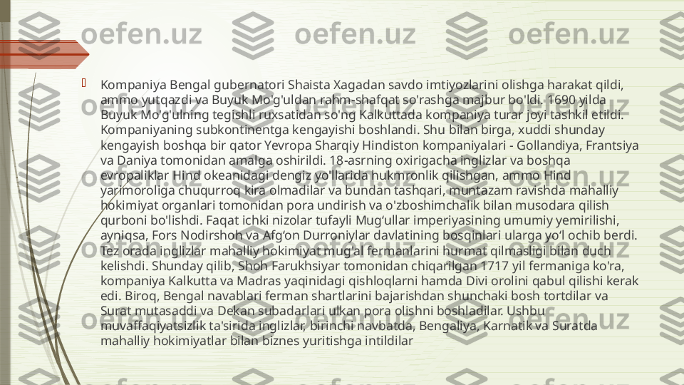 
Kompaniya Bengal gubernatori Shaista Xagadan savdo imtiyozlarini olishga harakat qildi, 
ammo yutqazdi va Buyuk Mo'g'uldan rahm-shafqat so'rashga majbur bo'ldi. 1690 yilda 
Buyuk Mo'g'ulning tegishli ruxsatidan so'ng Kalkuttada kompaniya turar joyi tashkil etildi. 
Kompaniyaning subkontinentga kengayishi boshlandi. Shu bilan birga, xuddi shunday 
kengayish boshqa bir qator Yevropa Sharqiy Hindiston kompaniyalari - Gollandiya, Frantsiya 
va Daniya tomonidan amalga oshirildi. 18-asrning oxirigacha inglizlar va boshqa 
evropaliklar Hind okeanidagi dengiz yo'llarida hukmronlik qilishgan, ammo Hind 
yarimoroliga chuqurroq kira olmadilar va bundan tashqari, muntazam ravishda mahalliy 
hokimiyat organlari tomonidan pora undirish va o'zboshimchalik bilan musodara qilish 
qurboni bo'lishdi. Faqat ichki nizolar tufayli Mug‘ullar imperiyasining umumiy yemirilishi, 
ayniqsa, Fors Nodirshoh va Afg‘on Durroniylar davlatining bosqinlari ularga yo‘l ochib berdi. 
Tez orada inglizlar mahalliy hokimiyat mug'al fermanlarini hurmat qilmasligi bilan duch 
kelishdi. Shunday qilib, Shoh Farukhsiyar tomonidan chiqarilgan 1717 yil fermaniga ko'ra, 
kompaniya Kalkutta va Madras yaqinidagi qishloqlarni hamda Divi orolini qabul qilishi kerak 
edi. Biroq, Bengal navablari ferman shartlarini bajarishdan shunchaki bosh tortdilar va 
Surat mutasaddi va Dekan subadarlari ulkan pora olishni boshladilar. Ushbu 
muvaffaqiyatsizlik ta'sirida inglizlar, birinchi navbatda, Bengaliya, Karnatik va Suratda 
mahalliy hokimiyatlar bilan biznes yuritishga intildilar              