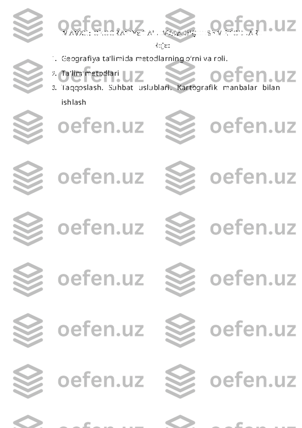 MAVZU:  GEOGRAFIYa TA’LIMIDA O‘QITISh METODLARI
Reja:
1. G e ografi y a t a’limida met odlarning o‘rni v a roli.
2. Ta’lim met odlari
3. Taqqoslash.   Suhbat   uslublari.   Kart ografi k   manbalar   bilan
ishlash 