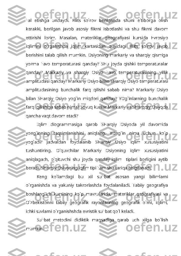 h al   etishga   undaydi.   Blits   so`rov   berilganda   shuni   e`tiborga   olish
kerakki,   berilgan   javob   asosiy   fikrni   isbotlashi   va   shu   fikrni   davom
ettirishi   lozim.   Masalan,   materiklar   geografiyasi   kursida   Evrosiyo
iqlimini   o`rganishda   iqlim   kartasidan   quyidagi   Blits   so`rov   javob
berishini   talab   qilish   mumkin.   Osiyoning   markaziy   va   sharqiy   qismiga
yozma   h avo   temperaturasi   qanday?   SHu   joyda   qishki   temperaturalar
qanday?   Markaziy   va   sharqiy   Osiyo   h avo   temperaturasining   yillik
amplitudasi qanday? Markaziy Osiyo bilan SHarqiy Osiyo temperaturasi
amplitudasining   bunchalik   farq   qilishi   sabab   nima?   Markaziy   Osiyo
bilan   SHarqiy   Osiyo   yog`in   miqdori   qanday?   YOg`inlarning   bunchalik
farq  qilishiga sabab nima? Sovuq kunlar Markaziy va SHarqqiy Osiyoda
qancha vaqt davom etadi?
Iqlim   diogrammasiga   qarob   SHarqiy   Osiyoda   yil   davomida
yong`inning   taqsimlanishini   aniqlang.   YOng`in   nima   uchun   ko`p
yog`adi?   Jadvaldan   foydalanib   SHarqiy   Osiyo   iqlim   xususiyatini
tushuntiring.   O`quvchilar   Markaziy   Osiyoning   iqlim   xususiyatini
aniqlagach,   o`qituvchi   shu   joyda   qanday   iqlim     tiplari   borligini   aytib
beradi. SHarqiy Osiyoning iqlim tipi  h am shu tariqa belgilanadi.
Keng   ko`lamdagi   bu   xil   su h bat   asosan   yangi   bilimlarni
o`rganishda   va   yakuniy   takrorlashda   foydalaniladi.   Tabiiy   geografiya
boshlang`ich   kursining   ko`p   mavzularida,   materiklar   geografiyasi   va
O`zbekistonni   tabiiy   geografik   rayonlarining   geografik   o`rni,   iqlimi,
ichki suvlarni o`rganishshda evristik su h bat qo`l keladi.
Su h bat   metodini   didiktik   maqsadiga   qarab   uch   xilga   bo`lish
mumkin. 