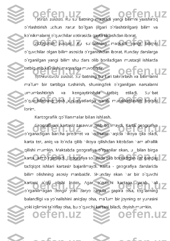 1) Kirish   su h bati.   Bu   su h batning   maqsadi   yangi   bilimni   yaxshiroq
o`zlashtirish   uchun   zarur   bo`lgan   (ilgari   o`zlashtirilgan)   bilim   va
ko`nikmalarni o`quvchilar xotirasida qayta tiklashdan iborat.
2) O`zgatish   su h bati.   Bu   su h batning   maqsadi   yangi   bilimni
o`quvchilar olgan bilim asosida o`rganishdan iborat. Bunday darslarga
o`rganilgan   yangi   bilim   shu   dars   olib   boriladigan   mustaqil   ishlarda
tatbiq etib ko`rilishi maqsadga muvofiqdir.
3) YAkunlovchi   su h bat.   Su h batning   bu   turi   takrorlash   va   bilimlarni
ma`lum   bir   tartibga   tushirish,   shuningdek   o`rganilgan   narsalarni
umumlashtirish   va   kengaytirishda   tatbiq   etiladi.   Su h bat
o`quvchilarning   yosh   xususiyatlariga   qarab   murakkablashib   borishi
lozim.
Kart ografi k  qo` llanmalar bilan ishlash.
Geografiyani   kartasiz   tasavvur   qilib   bo`lmaydi.   Karta   geografiya
o`rganadigan   barcha   predmet   va   h odisalar   h aqida   h ikoya   qila   oladi,
karta   tez,   aniq   va   lo`nda   qilib   h ikoya   qilishdan   kitobdan   h am   afzallik
qilishi   mumkin.   Maktabda   geografiya   o`rganilar   ekan,   u     bilan   birga
karta  h am o`rganiladi. Geografiya so h asida olib boriladigan  h ar qanday
tadqiqot   ishlari   kartasiz   bajarilmaydi.   Karta   -   geografiya   darslarida
bilim   olishning   asosiy   manbaidir.   SHunday   ekan   h ar   bir   o`quvchi
kartani   o`qiy   olishi   lozim.   Agar   o`quvchi   kartaga   qarab   h ali
o`rganilmagan   dengiz   yoki   daryo   h aqida     gapira   olsa,   tog`larning
balandligi   va   yo`nalishini   aniqlay   olsa,   ma`lum   bir   joyning   er   yuzasini
yoki iqlimini ta`riflay olsa, bu o`quvchi kartani biladi, deyish mumkin.   