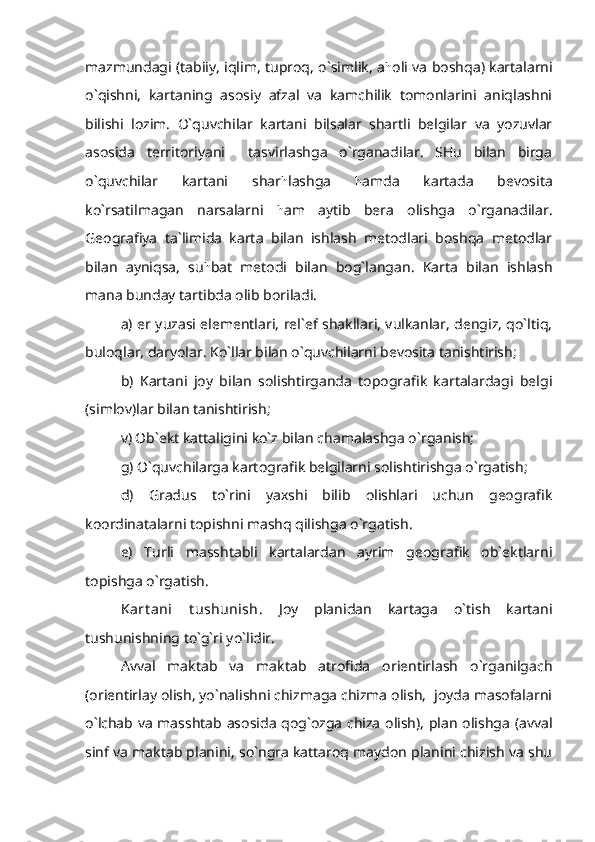 mazmundagi (tabiiy, iqlim, tuproq, o`simlik, a h oli va boshqa) kartalarni
o`qishni,   kartaning   asosiy   afzal   va   kamchilik   tomonlarini   aniqlashni
bilishi   lozim.   O`quvchilar   kartani   bilsalar   shartli   belgilar   va   yozuvlar
asosida   territoriyani     tasvirlashga   o`rganadilar.   SHu   bilan   birga
o`quvchilar   kartani   shar h lashga   h amda   kartada   bevosita
ko`rsatilmagan   narsalarni   h am   aytib   bera   olishga   o`rganadilar.
Geografiya   ta`limida   karta   bilan   ishlash   metodlari   boshqa   metodlar
bilan   ayniqsa,   su h bat   metodi   bilan   bog`langan.   Karta   bilan   ishlash
mana bunday tartibda olib boriladi.
a) er yuzasi elementlari, rel`ef shakllari, vulkanlar, dengiz, qo`ltiq,
buloqlar, daryolar. Ko`llar bilan o`quvchilarni bevosita tanishtirish; 
b)   Kartani   joy   bilan   solishtirganda   topografik   kartalardagi   belgi
(simlov)lar bilan tanishtirish;
v) Ob`ekt kattaligini ko`z bilan chamalashga o`rganish;
g) O`quvchilarga kartografik belgilarni solishtirishga o`rgatish;
d)   Gradus   to`rini   yaxshi   bilib   olishlari   uchun   geografik
koordinatalarni topishni mashq qilishga o`rgatish.
e)   Turli   masshtabli   kartalardan   ayrim   geografik   ob`ektlarni
topishga o`rgatish.
Kart ani   t ushunish.   Joy   planidan   kartaga   o`tish   kartani
tushunishning to`g`ri yo`lidir.
Avval   maktab   va   maktab   atrofida   orientirlash   o`rganilgach
(orientirlay olish, yo`nalishni chizmaga chizma olish,  joyda masofalarni
o`lchab va masshtab asosida qog`ozga chiza olish), plan olishga (avval
sinf va maktab planini, so`ngra kattaroq maydon planini chizish va shu 