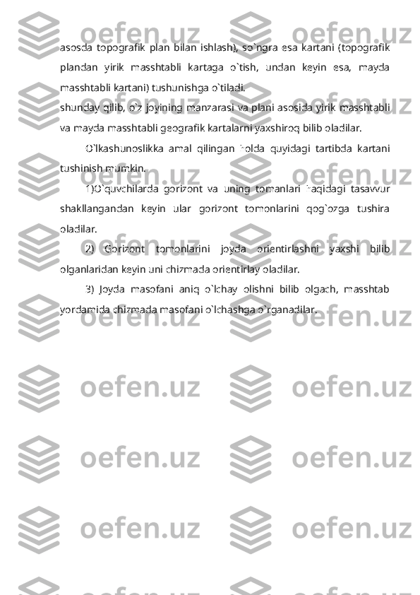 asosda   topografik   plan   bilan   ishlash),   so`ngra   esa   kartani   (topografik
plandan   yirik   masshtabli   kartaga   o`tish,   undan   keyin   esa,   mayda
masshtabli kartani) tushunishga o`tiladi.
shunday qilib, o`z joyining manzarasi va plani asosida yirik  masshtabli
va mayda masshtabli geografik kartalarni yaxshiroq bilib oladilar.
O`lkashunoslikka   amal   qilingan   h olda   quyidagi   tartibda   kartani
tushinish mumkin.
1)O`quvchilarda   gorizont   va   uning   tomanlari   h aqidagi   tasavvur
shakllangandan   keyin   ular   gorizont   tomonlarini   qog`ozga   tushira
oladilar.
2)   Gorizont   tomonlarini   joyda   orientirlashni   yaxshi   bilib
olganlaridan keyin uni chizmada orientirlay oladilar.
3)   Joyda   masofani   aniq   o`lchay   olishni   bilib   olgach,   masshtab
yordamida chizmada masofani o`lchashga o`rganadilar. 