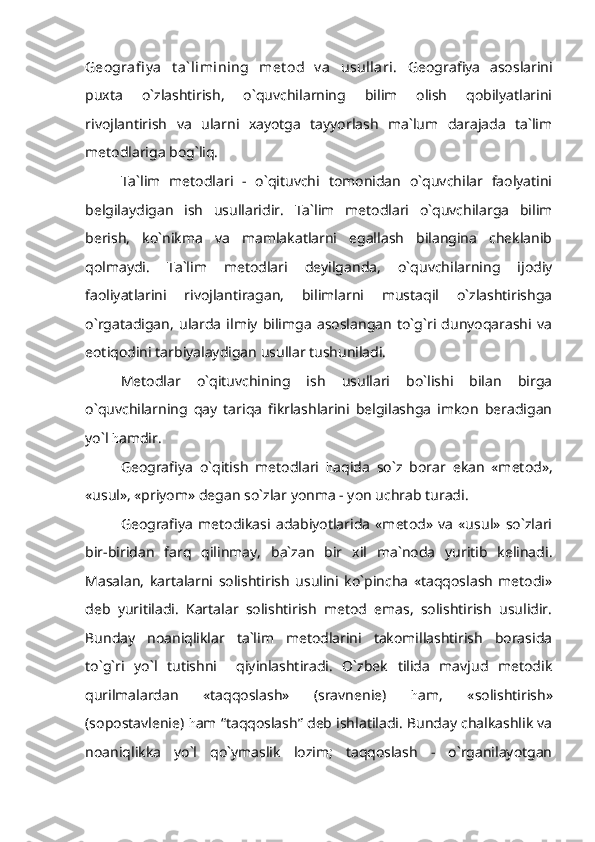 Geografi y a   t a` limining   met od   v a   usullari.   Geografiya   asoslarini
puxta   o`zlashtirish,   o`quvchilarning   bilim   olish   qobilyatlarini
rivojlantirish   va   ularni   xayotga   tayyorlash   ma`lum   darajada   ta`lim
metodlariga bog`liq.
Ta`lim   metodlari   -   o`qituvchi   tomonidan   o`quvchilar   faolyatini
belgilaydigan   ish   usullaridir.   Ta`lim   metodlari   o`quvchilarga   bilim
berish,   ko`nikma   va   mamlakatlarni   egallash   bilangina   cheklanib
qolmaydi.   Ta`lim   metodlari   deyilganda,   o`quvchilarning   ijodiy
faoliyatlarini   rivojlantiragan,   bilimlarni   mustaqil   o`zlashtirishga
o`rgatadigan,   ularda   ilmiy   bilimga   asoslangan   to`g`ri   dunyoqarashi   va
eotiqodini tarbiyalaydigan usullar tushuniladi.
Metodlar   o`qituvchining   ish   usullari   bo`lishi   bilan   birga
o`quvchilarning   qay   tariqa   fikrlashlarini   belgilashga   imkon   beradigan
yo`l  h amdir.
Geografiya   o`qitish   metodlari   h aqida   so`z   borar   ekan   «metod»,
«usul», «priyom» degan so`zlar yonma - yon uchrab turadi.
Geografiya   metodikasi   adabiyotlarida   «metod»   va   «usul»   so`zlari
bir-biridan   farq   qilinmay,   ba`zan   bir   xil   ma`noda   yuritib   kelinadi.
Masalan,   kartalarni   solishtirish   usulini   ko`pincha   «taqqoslash   metodi»
deb   yuritiladi.   Kartalar   solishtirish   metod   emas,   solishtirish   usulidir.
Bunday   noaniqliklar   ta`lim   metodlarini   takomillashtirish   borasida
to`g`ri   yo`l   tutishni     qiyinlashtiradi.   O`zbek   tilida   mavjud   metodik
qurilmalardan   «taqqoslash»   (sravnenie)   h am,   «solishtirish»
(sopostavlenie)  h am “taqqoslash” deb ishlatiladi. Bunday chalkashlik va
noaniqlikka   yo`l   qo`ymaslik   lozim;   taqqoslash   -   o`rganilayotgan 