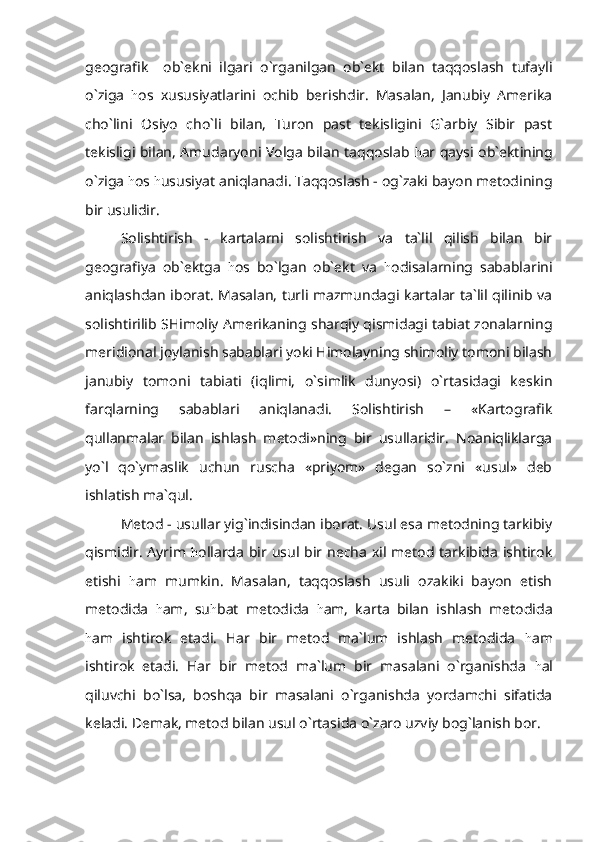 geografik     ob`ekni   ilgari   o`rganilgan   ob`ekt   bilan   taqqoslash   tufayli
o`ziga   h os   xususiyatlarini   ochib   berishdir.   Masalan,   Janubiy   Amerika
cho`lini   Osiyo   cho`li   bilan,   Turon   past   tekisligini   G`arbiy   Sibir   past
tekisligi bilan, Amudaryoni Volga bilan taqqoslab   h ar qaysi ob`ektining
o`ziga  h os  h ususiyat aniqlanadi. Taqqoslash - og`zaki bayon metodining
bir usulidir.
Solishtirish   -   kartalarni   solishtirish   va   ta`lil   qilish   bilan   bir
geografiya   ob`ektga   h os   bo`lgan   ob`ekt   va   h odisalarning   sabablarini
aniqlashdan iborat. Masalan, turli mazmundagi kartalar ta`lil qilinib va
solishtirilib SHimoliy Amerikaning sharqiy qismidagi tabiat zonalarning
meridional joylanish sabablari yoki Himolayning shimoliy tomoni bilash
janubiy   tomoni   tabiati   (iqlimi,   o`simlik   dunyosi)   o`rtasidagi   keskin
farqlarning   sabablari   aniqlanadi.   Solishtirish   –   «Kartografik
qullanmalar   bilan   ishlash   metodi»ning   bir   usullaridir.   Noaniqliklarga
yo`l   qo`ymaslik   uchun   ruscha   «priyom»   degan   so`zni   «usul»   deb
ishlatish ma`qul.
Metod - usullar yig`indisindan iborat. Usul esa metodning tarkibiy
qismidir. Ayrim   h ollarda bir usul bir necha  xil metod tarkibida  ishtirok
etishi   h am   mumkin.   Masalan,   taqqoslash   usuli   ozakiki   bayon   etish
metodida   h am,   su h bat   metodida   h am,   karta   bilan   ishlash   metodida
h am   ishtirok   etadi.   Har   bir   metod   ma`lum   ishlash   metodida   h am
ishtirok   etadi.   Har   bir   metod   ma`lum   bir   masalani   o`rganishda   h al
qiluvchi   bo`lsa,   boshqa   bir   masalani   o`rganishda   yordamchi   sifatida
keladi. Demak, metod bilan usul o`rtasida o`zaro uzviy bog`lanish bor. 