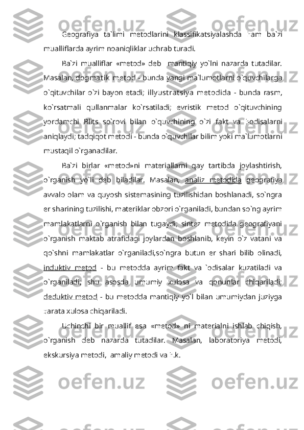 Geografiya   ta`limi   metodlarini   klassifikatsiyalashda   h am   ba`zi
mualliflarda ayrim noaniqliklar uchrab turadi.
Ba`zi   mualliflar   «metod»   deb     mantiqiy   yo`lni   nazarda   tutadilar.
Masalan,   dogmat ik  met od  - bunda yangi ma`lumotlarni o`quvchilarga
o`qituvchilar   o`zi   bayon   etadi;   illy ust rat siy a   met odida   -   bunda   rasm,
ko`rsatmali   qullanmalar   ko`rsatiladi;   evristik   metod   o`qituvchining
yordamchi   Blits   so`rovi   bilan   o`quvchining   o`zi   fakt   va   h odisalarni
aniqlaydi; tadqiqot metodi - bunda o`quvchilar bilim yoki ma`lumotlarni
mustaqil o`rganadilar.
Ba`zi   birlar   «metod»ni   materiallarni   qay   tartibda   joylashtirish,
o`rganish   yo`li   deb   biladilar.   Masalan,   analiz   metodida   geografiya
avvalo   olam   va   quyosh   sistemasining   tuzilishidan   boshlanadi,   so`ngra
er sharining tuzilishi, materiklar obzori o`rganiladi, bundan so`ng ayrim
mamlakatlarni   o`rganish   bilan   tugaydi;   sintez   metodida   geografiyani
o`rganish   maktab   atrafidagi   joylardan   boshlanib,   keyin   o`z   vatani   va
qo`shni   mamlakatlar   o`rganiladi,so`ngra   butun   er   shari   bilib   olinadi,
induktiv   metod   -   bu   metodda   ayrim   fakt   va   `odisalar   kuzatiladi   va
o`rganiladi;   shu   asosda   umumiy   xulosa   va   qonunlar   chiqariladi;
deduktiv   metod   -   bu   metodda   mantiqiy   yo`l   bilan   umumiydan   juziyga
q arata xulosa chiqariladi.
Uchinchi   bir   muallif   esa   «metod»   ni   materialni   ishlab   chiqish,
o`rganish   deb   nazarda   tutadilar.   Masalan,   laboratoriya   metodi,
ekskursiya metodi,  amaliy metodi va  h .k. 