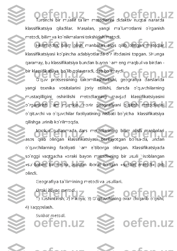 Turtinchi   bir   muallif   ta`lim   metodlarini   didaktiv   nuqtai   nazarda
klassifikatsiya   qiladilar.   Masalan,   yangi   ma`lumotlarni   o`rganish
metodi, bilim va ko`nikmalarni tekshirish metodi.
Fikrimizcha,   bilim   olish   manbalari   asos   qilib   olingan   metodlar
klassifikatsiyasi   ko`pincha   adabiyotlarda   o`z   ifodasini   topgan.   SHunga
qaramay, bu klassifikatsiya bundan buyon  h am eng maqbul va birdan -
bir klassifikatsiya  bo`lib qolaveradi, deb bo`lmaydi.
O`quv   protsessining   takomillashtirilishi,   geografiya   darslarida
yangi   texnika   vositalarini   joriy   etilishi,   darsda   o`quvchilarning
mustaqilligini   oshirilishi   metodlarning   mavjud   klassifikatsiyasini
o`zgartirish   h am   mumkin.   Hozir   geografiyani   o`qitish   metodlarini
o`qituvchi   va   o`quvchilar   faoliyatining   nisbati   bo`yicha     klassifikatsiya
qilishga urinib ko`rilmoqda.
Mazkur   qullanmada   dars   metodlarining   bilim   olish   manbalari
asos   qilib   olingan   klassifikatsiyasi   berilayotgan   bo`lsa-da,   undan
o`quvchilarning   faoliyati   h am   e`tiborga   olingan.   Klassifikatsiyada
so`nggi   vaqtgacha   «ozaki   bayon   metodi»ning   bir   usuli   h isoblangan
«su h bat»ni   bir   necha   usuldan   iborat   bo`lgan   «su h bat   metodi»   deb
olindi.
Geografi y a t a` limining met odi v a usullari.
Ozak i bay on me t odi .
1) Tushintirish; 2) Hikoya; 3) O`qituvchining ovaz chiqarib o`qishi;
4) Taqqoslash.
Su h bat  me t odi. 