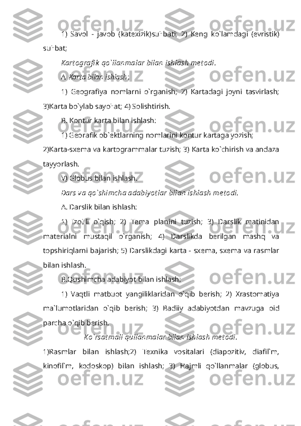 1)   Savol   -   javob   (katexizik)su h bati;   2)   Keng   ko`lamdagi   (evristik)
su h bat;
K art ografi k  qo`llanmalar bilan ishlash me t odi.
A. Karta bilan ishlash :
1)   Geografiya   nomlarni   o`rganish;   2)   Kartadagi   joyni   tasvirlash;
3)Karta bo`ylab sayo h at; 4) Solishtirish.
B. Kontur karta bilan ishlash:   
1) Georafik ob`ektlarning nomlarini kontur kartaga yozish;
2)Karta-sxema va kartogrammalar tuzish; 3) Karta ko`chirish va andaza
tayyorlash.
V) Globus bilan ishlash.
Dars va qo`shimcha adabiy ot lar bilan ishlash me t odi.
A. Darslik bilan ishlash:
1)   Izo h li   o`qish;   2)   Tema   planini   tuzish;   3)   Darslik   matinidan
materialni   mustaqil   o`rganish;   4)   Darslikda   berilgan   mashq   va
topshiriqlarni bajarish; 5) Darslikdagi karta - sxema, sxema va rasmlar
bilan ishlash.
B.Qushimcha adabiyot bilan ishlash:
1)   Vaqtli   matbuot   yangiliklaridan   o`qib   berish;   2)   Xrastomatiya
ma`lumotlaridan   o`qib   berish;   3)   Badiiy   adabiyotdan   mavzuga   oid
parcha o`qib berish.
K o`rsat mali qullanmalar bilan ishlash me t odi.
1)Rasmlar   bilan   ishlash;2)   Texnika   vositalari   (diapozitiv,   diafil`m,
kinofil`m,   kodoskop)   bilan   ishlash;   3)   Hajmli   qo`llanmalar   (globus, 