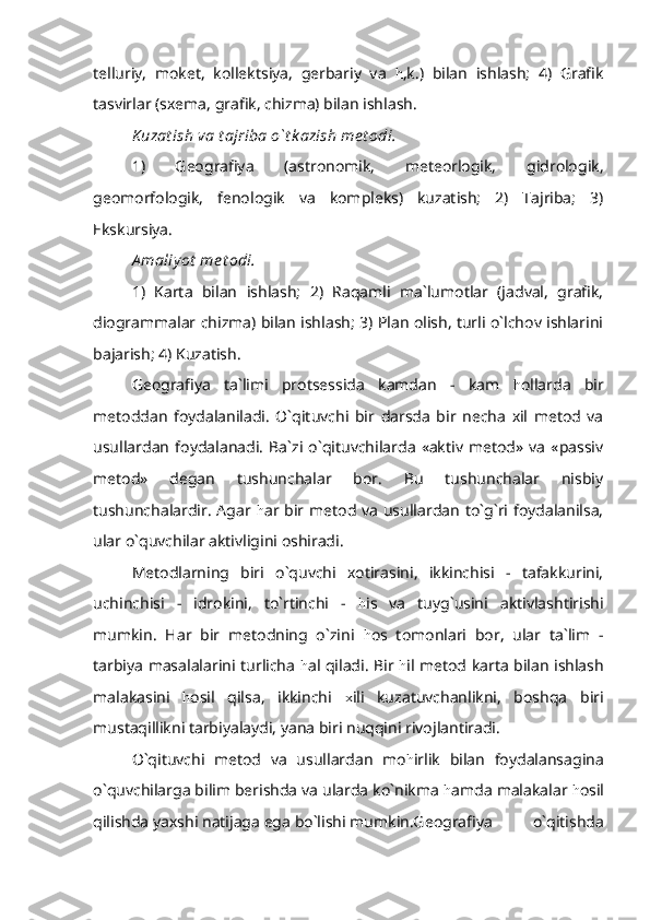 telluriy,   moket,   kollektsiya,   gerbariy   va   h ,k.)   bilan   ishlash;   4)   Grafik
tasvirlar (sxema, grafik, chizma) bilan ishlash.
Kuzat ish va t ajriba o`t k azish me t odi.
1)   Geografiya   (astronomik,   meteorlogik,   gidrologik,
geomorfologik,   fenologik   va   kompleks)   kuzatish;   2)   Tajriba;   3)
Ekskursiya.
A maliy ot  me t odi.
1)   Karta   bilan   ishlash;   2)   Raqamli   ma`lumotlar   (jadval,   grafik,
diogrammalar chizma) bilan ishlash; 3) Plan olish, turli o`lchov ishlarini
bajarish; 4) Kuzatish.
Geografiya   ta`limi   protsessida   kamdan   -   kam   h ollarda   bir
metoddan   foydalaniladi.   O`qituvchi   bir   darsda   bir   necha   xil   metod   va
usullardan   foydalanadi.   Ba`zi   o`qituvchilarda   «aktiv   metod»   va   «passiv
metod»   degan   tushunchalar   bor.   Bu   tushunchalar   nisbiy
tushunchalardir. Agar   h ar bir metod va usullardan to`g`ri foydalanilsa,
ular o`quvchilar aktivligini oshiradi.
Metodlarning   biri   o`quvchi   xotirasini,   ikkinchisi   -   tafakkurini,
uchinchisi   -   idrokini,   to`rtinchi   -   h is   va   tuyg`usini   aktivlashtirishi
mumkin.   Har   bir   metodning   o`zini   h os   tomonlari   bor,   ular   ta`lim   -
tarbiya masalalarini turlicha   h al qiladi. Bir   h il metod karta bilan ishlash
malakasini   h osil   qilsa,   ikkinchi   x ili   kuzatuvchanlikni,   boshqa   biri
mustaqillikni tarbiyalaydi, yana biri nuqqini rivojlantiradi.
O`qituvchi   metod   va   usullardan   mo h irlik   bilan   foydalansagina
o`quvchilarga bilim berishda va ularda ko`nikma  h amda malakalar  h osil
qilishda yaxshi natijaga ega bo`lishi mumkin.Geografiya   o`qitishda 