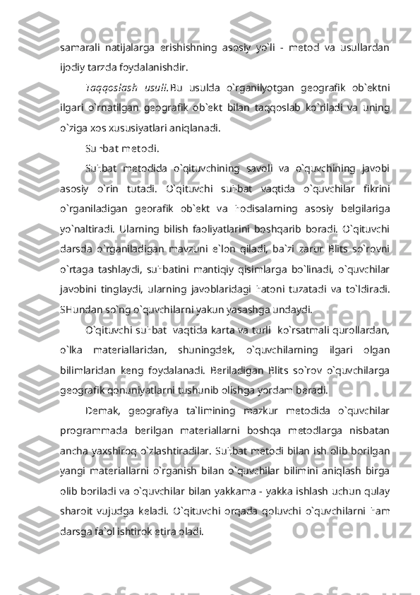 samarali   natijalarga   erishishning   asosiy   yo`li   -   metod   va   usullardan
ijodiy tarzda foydalanishdir.
Taqqoslash   usuli. Bu   usulda   o`rganilyotgan   geografik   ob`ektni
ilgari   o`rnatilgan   geografik   ob`ekt   bilan   taqqoslab   ko`riladi   va   uning
o`ziga xos xususiyatlari aniqlanadi.
Su h bat  met odi.
Su h bat   metodida   o`qituvchining   savoli   va   o`quvchining   javobi
asosiy   o`rin   tutadi.   O`qituvchi   su h bat   vaqtida   o`quvchilar   fikrini
o`rganiladigan   georafik   ob`ekt   va   h odisalarning   asosiy   belgilariga
yo`naltiradi.   Ularning   bilish   faoliyatlarini   boshqarib   boradi.   O`qituvchi
darsda   o`rganiladigan   mavzuni   e`lon   qiladi,   ba`zi   zarur   Blits   so`rovni
o`rtaga   tashlaydi,   su h batini   mantiqiy   qisimlarga   bo`linadi,   o`quvchilar
javobini   tinglaydi,   ularning   javoblaridagi   h atoni   tuzatadi   va   to`ldiradi.
SHundan so`ng o`quvchilarni yakun yasashga undaydi.
O`qituvchi su h bat   vaqtida karta va turli   ko`rsatmali qurollardan,
o`lka   materiallaridan,   shuningdek,   o`quvchilarning   ilgari   olgan
bilimlaridan   keng   foydalanadi.   Beriladigan   Blits   so`rov   o`quvchilarga
geografik qonuniyatlarni tushunib olishga yordam beradi.
Demak,   geografiya   ta`limining   mazkur   metodida   o`quvchilar
programmada   berilgan   materiallarni   boshqa   metodlarga   nisbatan
ancha  yaxshiroq o`zlashtiradilar.  Su h bat  metodi bilan  ish  olib  borilgan
yangi   materiallarni   o`rganish   bilan   o`quvchilar   bilimini   aniqlash   birga
olib boriladi va o`quvchilar bilan yakkama - yakka ishlash uchun qulay
sharoit   vujudga   keladi.   O`qituvchi   orqada   qoluvchi   o`quvchilarni   h am
darsga fa`ol ishtirok etira oladi. 