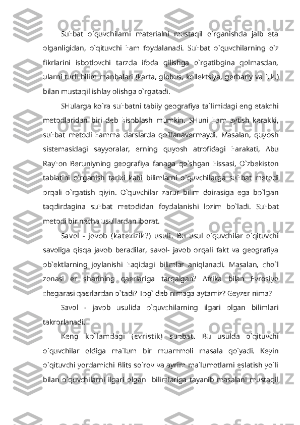 Su h bat   o`quvchilarni   materialni   mustaqil   o`rganishda   jalb   eta
olganligidan,   o`qituvchi   h am   foydalanadi.   Su h bat   o`quvchilarning   o`z
fikrlarini   isbotlovchi   tarzda   ifoda   qilishga   o`rgatibgina   qolmasdan,
ularni turli bilim manbalari (karta, globus, kollektsiya, gerbariy va   h .k.)
bilan mustaqil ishlay olishga o`rgatadi.
SHularga ko`ra su h batni tabiiy geografiya ta`limidagi eng etakchi
metodlaridan   biri   deb   h isoblash   mumkin.   SHuni   h am   aytish   kerakki,
su h bat   metodi   h amma   darslarda   qo`llanavermaydi.   Masalan,   quyosh
sistemasidagi   sayyoralar,   erning   quyosh   atrofidagi   h arakati,   Abu
Ray h on   Beruniyning   geografiya   fanaga   qo`shgan   h issasi,   O`zbekiston
tabiatini   o`rganish   tarixi   kabi   bilimlarni   o`quvchilarga   su h bat   metodi
orqali   o`rgatish   qiyin.   O`quvchilar   zarur   bilim   doirasiga   ega   bo`lgan
taqdirdagina   su h bat   metodidan   foydalanishi   lozim   bo`ladi.   Su h bat
metodi bir necha usullardan iborat.
Sav ol   -   jov ob   (k at exizik ?)   usuli.   Bu   usul   o`quvchilar   o`qituvchi
savoliga   qisqa   javob   beradilar,   savol-   javob   orqali   fakt   va   geografiya
ob`ektlarning   joylanishi   h aqidagi   bilimlar   aniqlanadi.   Masalan,   cho`l
zonasi   er   sharining   qaerlariga   tarqalgan?   Afrika   bilan   Evrosiyo
chegarasi qaerlardan o`tadi? Tog` deb nimaga aytamiz? Geyzer nima?
Savol   -   javob   usulida   o`quvchilarning   ilgari   olgan   bilimlari
takrorlanadi.
Keng   k o` lamdagi   (ev rist ik )   su h bat .   Bu   usulda   o`qituvchi
o`quvchilar   oldiga   ma`lum   bir   muammoli   masala   qo`yadi.   Keyin
o`qituvchi yordamichi Blits so`rov va ayrim ma`lumotlarni eslatish yo`li
bilan   o`quvchilarni   ilgari   olgan     bilimlariga   tayanib   masalani   mustaqil 