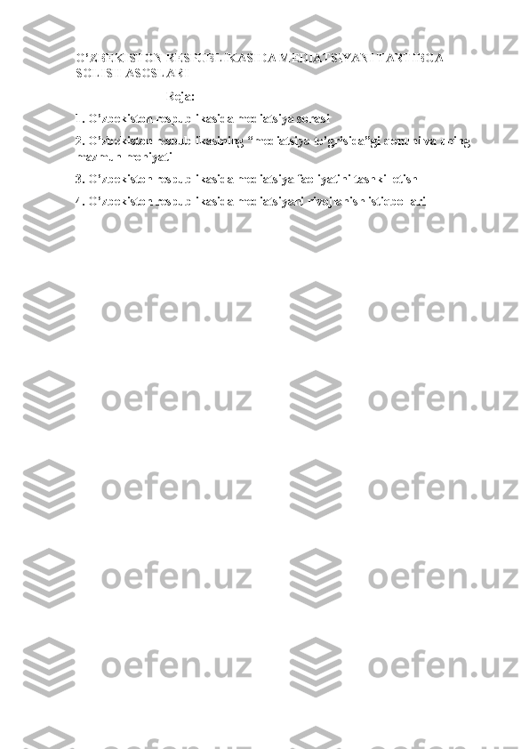 O’ZBEKISTON RESPUBLIKASIDA MEDIATSIYANI TARTIBGA 
SOLISH ASOSLARI 
                             Reja:
1. O’zbekiston respublikasida mediatsiya sohasi
2. O’zbekiston respublikasining “mediatsiya to’grisida”gi qonuni va uning 
mazmun mohiyati
3. O’zbekiston respublikasida mediatsiya faoliyatini tashkil etish
4. O’zbekiston respublikasida mediatsiyani rivojlanish istiqbollari 
