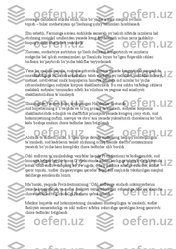 ovoragarchiliklarni oldishi olish, nizo bo yicha o zaro maqbul yechimʻ ʻ
topish – bular mediatsiyani qo llashning ijobiy tomonlari hisoblanadi.	
ʻ
Shu sababli, Farmonga asosan endilikda samarali yo nalish sifatida nizolarni hal 	
ʻ
etishning muqobil usullaridan yanada keng foydalanish uchun zarur tashkiliy-
huquqiy shart-sharoitlari yaratiladi.
Xususan, mediatsiya institutini qo llash doirasini kengaytirish va nizolarni 	
ʻ
sudgacha hal qilish mexanizmlari qo llanilishi lozim bo lgan fuqarolik ishlari 	
ʻ ʻ
toifasini ko paytirish bo yicha takliflar tayyorlanadi.	
ʻ ʻ
Yana bir muhim masala, sudyalar ixtisoslashuvini yanada kengaytirish maqsadida 
murakkabligiga ko ra ixtisoslashuvni talab etadigan yo nalishlar, jumladan oilaviy,	
ʻ ʻ
mehnat, intellektual mulk huquqlarini himoya qilishga oid nizolar bo yicha 	
ʻ
ixtisoslashtirilgan sudyalar korpusi shakllantiriladi. Bu esa ushbu toifadagi ishlarni 
malakali sudyalar tomonidan sifatli ko rilishini va yagona sud amaliyoti 	
ʻ
shakllantirilishini ta minlaydi.	
ʼ
Shuningdek, Farmon bilan tasdiqlangan Harakatlar dasturida
sud hujjatlarining o z vaqtida va to liq ijrosini ta minlash, sudyalar korpusini 
ʻ ʻ ʼ
shakllantirishda ochiqlik va shaffoflik prinsipini yanada kengroq joriy etish, sud 
hokimiyatining nufuzi, mavqei va obro sini yanada yuksaltirish choralarini ko rish 	
ʻ ʻ
kabi boshqa muhim chora-tadbirlar ham belgilandi.
Alohida ta kidlash joizki, o tgan qisqa davrda sudlarning haqiqiy mustaqilligini 	
ʼ ʻ
ta minlash, sud kadrlarini tanlab olishning ochiq hamda shaffof mexanizmini 	
ʼ
yaratish bo yicha ham kompleks chora-tadbirlar olib borildi.	
ʻ
Odil sudlovni ta minlashdagi vazifalar haqida Prezidentimiz ta kidlaganidek, sud 	
ʼ ʼ
binosiga kelgan har bir inson O zbekistonda adolat borligiga ishonib chiqib ketishi 	
ʻ
kerak. Odil sudlov xalqning ko z o ngida, ochiq-oshkora amalga oshirilib, adolat 
ʻ ʻ
qaror topishi, sudlar chiqarayotgan qarorlar faqat sud majlisida tekshirilgan maqbul
dalillarga asoslanishi lozim.
Ma lumki, yaqinda Prezidentimizning “Odil sudlovga erishish imkoniyatlarini 	
ʼ
yanada kengaytirish va sudlar faoliyati samaradorligini oshirishga doir qo shimcha	
ʻ
chora-tadbirlar to g risida”gi Farmoni qabul qilindi.	
ʻ ʻ
Mazkur hujjatda sud hokimiyatining chinakam mustaqilligini ta minlash, sudlar 	
ʼ
faoliyati samaradorligi va odil sudlov sifatini oshirishga qaratilgan keng qamrovli 
chora-tadbirlar belgilandi. 