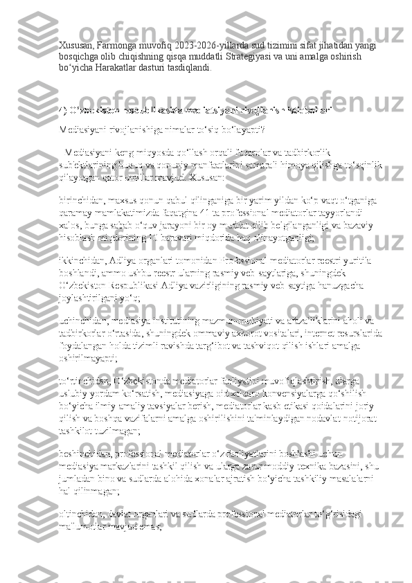 Xususan, Farmonga muvofiq 2023-2026-yillarda sud tizimini sifat jihatidan yangi 
bosqichga olib chiqishning qisqa muddatli Strategiyasi va uni amalga oshirish 
bo yicha Harakatlar dasturi tasdiqlandi.ʻ
4) O’zbekiston respublikasida mediatsiyani rivojlanish istiqbollari
Mediasiyani rivojlanishiga nimalar to‘siq bo‘layapti?
- Mediasiyani keng miqyosda qo‘llash orqali fuqarolar va tadbirkorlik 
sub'ektlarining huquq va qonuniy manfaatlarini samarali himoya qilishga to‘sqinlik
qilayotgan qator omillar mavjud. Xususan:
birinchidan, maxsus qonun qabul qilinganiga bir yarim yildan ko‘p vaqt o‘tganiga 
qaramay mamlakatimizda faqatgina 41 ta professional mediatorlar tayyorlandi 
xalos, bunga sabab o‘quv jarayoni bir oy muddat qilib belgilanganligi va bazaviy 
hisoblash miqdorining 10 baravari miqdorida haq olinayotganligi;
ikkinchidan, Adliya organlari tomonidan Professional mediatorlar reestri yuritila 
boshlandi, ammo ushbu reestr ularning rasmiy veb-saytlariga, shuningdek 
O‘zbekiston Respublikasi Adliya vazirligining rasmiy veb-saytiga hanuzgacha  
joylashtirilgani yo‘q;
uchinchidan, mediasiya institutining mazmun-mohiyati va afazalliklarini aholi va 
tadbirkorlar o‘rtasida, shuningdek ommaviy axborot vositalari, internet resurslarida
foydalangan holda tizimli ravishda targ‘ibot va tashviqot qilish ishlari amalga 
oshirilmayapti;
to‘rtinchidan, O‘zbekistonda mediatorlar faoliyatini muvofiqlashtirish, ularga 
uslubiy yordam ko‘rsatish, mediasiyaga oid xalqaro konvensiyalarga qo‘shilish 
bo‘yicha ilmiy-amaliy tavsiyalar berish, mediatorlar kasb etikasi qoidalarini joriy 
qilish va boshqa vazifalarni amalga oshirilishini ta'minlaydigan nodavlat-notijorat 
tashkilot tuzilmagan;
beshinchidan, professional mediatorlar o‘z faoliyatlarini boshlashi uchun 
mediasiya markazlarini tashkil qilish va ularga zarur moddiy-texnika bazasini, shu 
jumladan bino va sudlarda alohida xonalar ajratish bo‘yicha tashkiliy masalalarni 
hal qilinmagan;
oltinchidan, davlat organlari va sudlarda professional mediatorlar to‘g‘risidagi 
ma'lumotlar mavjud emas; 