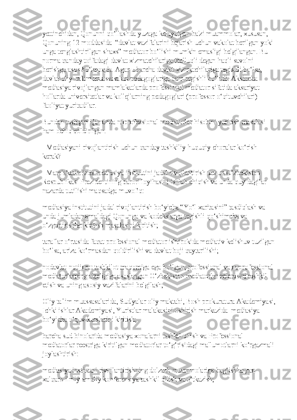 yettinchidan, Qonunni qo‘llashda yuzaga kelayotgan ba'zi muammolar, xususan,  
Qonuning 12-moddasida  “davlat vazifalarini bajarish uchun vakolat berilgan yoki 
unga tenglashtirilgan shaxs” mediator bo‘lishi mumkin emasligi belgilangan. Bu 
norma qanday toifadagi davlat xizmatchilariga taalluqli degan haqli savolni 
berishga asos bo‘lmoqda. Agar u barcha davlat xizmatchilariga tegishli bo‘lsa, 
davlat oliy  ta'lim muassasalari pedagoglariga ham tegishli bo‘ladi. Aksincha 
mediasiya rivojlangan mamlakatlarda professional mediator sifatida aksariyat 
hollarda universitetlar va kollejlarning pedagoglari (professor-o‘qituvchilari) 
faoliyat yuritadilar.
Bundan tashqari Qonunda noprofessional mediatorlar hisobini yuritish masalasi 
ham ochiq qoldirilgan.
- Mediasiyani rivojlantirish uchun qanday tashkiliy-huquqiy choralar ko‘rish 
kerak?
- Mamlakatimizda mediasiya institutini jadal rivojlantirish uchun O‘zbekiston 
Respublikasi Prezidentining qarori loyihasini ishlab chiqish va unda quyidagilar 
nazarda tutilishi maqsadga muvofiq:
mediasiya institutini jadal rivojlantirish bo‘yicha “Yo‘l xaritasini” tasdiqlash va 
unda jumladan amaldagi Qonunga va kodekslarga tegishli qo‘shimcha va 
o‘zgartirishlar kiritish masalasini kiritish;
taraflar o‘rtasida faqat professional mediator ishtirokida mediativ kelishuv tuzilgan
bo‘lsa, ariza ko‘rmasdan qoldirilishi va davlat boji qaytarilishi;
nodavlat-notijorat tashkilot maqomiga ega bo‘lgan, professional va noprofessional 
mediatorlarning a'zoligiga asoslangan O‘zbekiston mediatorlar palatasini tashkil 
etish va uning asosiy vazifalarini belgilash;
Oliy ta'lim muassasalarida, Sud'yalar oliy maktabi, Bosh prokuratura Akademiyasi,
Ichki ishlar Akademiyasi, Yuristlar malakasini oshirish markazida  mediasiya 
bo‘yicha o‘quv kurslarini kiritish;
barcha sud binolarida mediasiya xonalarni tashkil qilish va Professional 
mediatorlar reestriga kiritilgan mediatorlar to‘g‘risidagi ma'lumotlarni ko‘rgazmali
joylashtirish:
mediasiya institutni rivojlantirishning dolzarb muammolariga bag‘ishlangan 
xalqaro ilmiy-amaliy konferensiya tashkil qilish va o‘tkazish; 