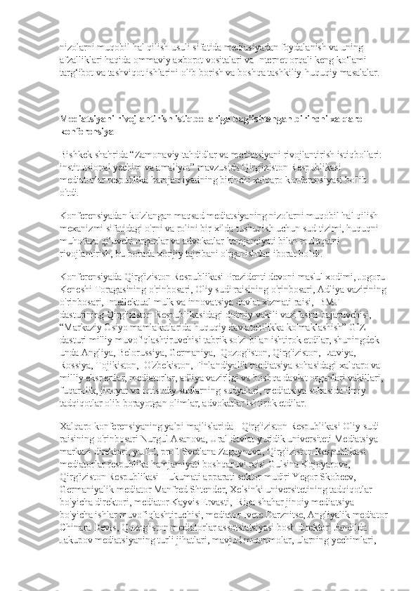 nizolarni muqobil hal qilish usuli sifatida mediasiyadan foydalanish va uning 
afzalliklari haqida ommaviy axborot vositalari va Internet orqali keng ko‘lami 
targ‘ibot va tashviqot ishlarini olib borish va boshqa tashkiliy-huquqiy masalalar.
Mediatsiyani rivojlantirish istiqbollariga bag’ishlangan birinchi xalqaro 
konferensiya
Bishkek shahrida “Zamonaviy tahdidlar va mediatsiyani rivojlantirish istiqbollari: 
institutsional yechim va amaliyot” mavzusida Qirg'iziston Respublikasi 
mediatorlar respublika hamjamiyatining birinchi xalqaro konferensiyasi bo'lib 
o'tdi.
Konferensiyadan ko'zlangan maqsad mediatsiyaning nizolarni muqobil hal qilish 
mexanizmi sifatidagi o'rni va rolini bir xilda tushunish uchun sud tizimi, huquqni 
muhofaza qiluvchi organlar va advokatlar hamjamiyati bilan muloqatni 
rivojlantirish, bu borada xorijiy tajribani o'rganishdan iborat bo'ldi.
Konferensiyada Qirg'iziston Respublikasi Prezidenti devoni mas'ul xodimi, Jogoru 
Keneshi Toragasining o'rinbosari, Oliy sudi raisining o'rinbosari, Adliya vazirining
o'rinbosari, Intellektual mulk va innovatsiya davlat xizmati raisi,    BMT
dasturining Qirg'iziston Respublikasidagi doimiy vakili vazifasini bajaruvchisi,
“Markaziy Osiyo mamlakatlarida huquqiy davlatchilikka ko'maklashish” GIZ 
dasturi milliy muvofiqlashtiruvchisi tabrik so'zi bilan ishtirok etdilar, shuningdek 
unda Angliya, Belorussiya, Germaniya,    Qozog'iston, Qirg'iziston, Latviya, 
Rossiya, Tojikiston,    O'zbekiston, Finlandiyalik mediatsiya sohasidagi xalqaro va 
milliy ekspertlar, mediatorlar, adliya vazirligi va boshqa davlat organlari vakillari, 
fuqarolik, jinoyat va iqtisodiy sudlarning sudyalari, mediatsiya sohasida ilmiy 
tadqiqotlar olib borayotgan olimlar, advokatlar ishtirok etdilar.
Xalqaro konferensiyaning yalpi majlislarida - Qirg'iziston Respublikasi Oliy sudi 
raisining o'rinbosari Nurgul Asanova, Ural davlat yuridik universiteti Mediatsiya 
markazi direktori, yu.f.d, prof. Svetlana Zagaynova, Qirg'iziston Respublikasi 
mediatorlar respublika hamjamiyati boshqaruvi raisi Gulsina Kojoyarova, 
Qirg'iziston Respublikasi Hukumati apparati sektor mudiri Yegor Skobeev, 
Germaniyalik mediator Manfred Shtender, Xelsinki universitetining tadqiqotlar 
bo'yicha direktori, mediator Kayvis Ervasti,    Riga shahar jinoiy mediatsiya 
bo'yicha ishlar muvofiqlashtiruchisi, mediator Ivete Darznitse, Angliyalik mediator
Chinara Devis, Qozog'iston mediatorlar assotsiatsiyasi bosh direktori Jandilda 
Jakupov mediatsiyaning turli jihatlari, mavjud muammolar, ularning yechimlari,  