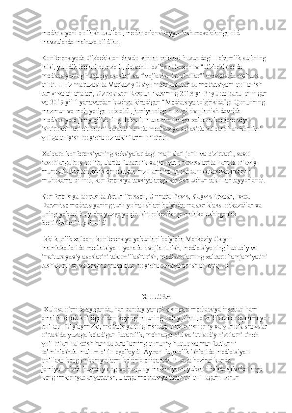 mediatsiyani qo'llash usullari, mediatorlarni tayyorlash masalalariga oid 
mavzularda ma'ruza qildilar.
Konferensiyada O'zbekiston Savdo-sanoat palatasi huzuridagi Hakamlik sudining 
raisi, yuridik fanlari nomzodi, dotsent Foziljon Otaxonov “O'zbekistonda 
mediatsiyaning huquqiy asoslari va rivojlanish istiqbollari” mavzusida ma'ruza 
qildi. U o'z ma'ruzasida Markaziy Osiyo mamlakatlarida mediatsiyani qo'llanish 
tarixi va an'analari, O'zbekiston Respublikasining 2018 yil 3 iyulda qabul qilingan 
va 2019 yil 1 yanavardan kuchga kiradigan “Mediatsiya to'g'risida”gi Qonunning 
mazmun va mohiyatiga to'xtaldi, jamiyatning hozirgi rivojlanish davrida 
mediatsiyani joriy qilishning dolzarb muoammolariga xalqaro konferensiya 
ishtirokchilari e'tiborini qaratdi hamda mediatsiya sohasida xalqaro hamkorlikni 
yo'lga qo'yish bo'yicha o'z takliflarini bildirdi.
Xalqaro konferensiyaning seksiyalaridagi majlislari jonli va qizirqarli, savol-
javoblarga boy bo'lib, ularda fuqarolik va jinoyat protsesslarida hamda oilaviy 
munosabatlardan kelib chiqadigan nizolarni hal qilishda mediatsiyaning roli 
muhokama qilindi, konferensiya tavsiyalariga kiritish uchun takliflar tayyorlandi.  
Konferensiya doirasida Artur Trossen, Chinara Devis, Kayvis Ervasti, Iveta 
Darznitse mediatsiyaning turli yo'nalishlari bo'yicha master-klass    o'tkazdilar va 
uning yakuni bo'yicha yuzga yaqin ishtirokchilarga malaka oshirganlik 
Sertifikatlari topshirildi.  
Ikki kunlik xalqaro konferensiya yakunlari bo'yicha Markaziy Osiyo 
mamlakatlarida mediatsiyani yanada rivojlantirish, mediatsiyaning huquqiy va 
institutsiyaviy asoslarini takomillashtirish, mediatorlarning xalqaro hamjamiyatini 
tashkil qilish va boshqa masalalar bo'yicha tavsiyalar ishlab chiqildi.
XULOSA
 Xulosa o‘rnida aytganda, har qanday yangilik singari mediatsiya instituti ham 
amalda sinab ko‘rilganidan keyingina uning ijobiy jihati, afzalliklari aniq namoyon
bo‘ladi. O‘ylaymizki, mediatsiya to‘g‘risidagi qonun jismoniy va yuridik shaxslar 
o‘rtasida yuzaga keladigan fuqarolik, mehnatga oid va iqtisodiy nizolarni tinch 
yo‘l bilan hal etish hamda taraflarning qonuniy huquq va manfaatlarini 
ta’minlashda muhim o‘rin egallaydi. Aynan fuqarolik ishlarida mediatsiyani 
qo‘llash keng imkoniyatlarni keltirib chiqaradi. Bunda hozirgi kunda 
jamiyatimizda huquqiy ong va huquqiy madaniyatni yuksaltirishda advokatlarga 
keng imkoniyatlar yaratish, ularga mediatsiya tartibini qo‘llagani uchun  