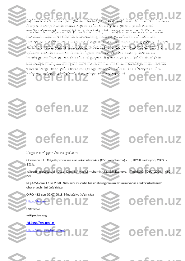 rag‘batlantirish orqali jamiyatda mediatsiyani keng targ‘ib qilish mumkin bo‘ladi. 
Negaki hozirgi kunda mediatsiyani qo‘llash bo‘yicha yetarli professional 
mediatorlar mavjud emasligi bu sohani rivojini orqaga tortib turadi. Shu nuqtai 
nazardan fuqarolik ishlarida advokatning mediatsiya tartibini qo‘llashi uni 
jamiyatda nizolarni hal qilishning o‘ziga xos usuli ekanligini keng yoyadi. Bunga 
sabab bir necha yillar muqaddam advokat tushunchasi jamiyatning ko‘pchilik 
qatlami orasida notanish ibora bo‘lgani ma’lum. Ammo hozirgi davrda bu 
barchaga ma’lum va tanish bo‘lib ulgurgan. Aynan nizolarni ko‘rib chiqishda 
advokatga murojaat qilingani bois nizolarni hal qilishda mediatsiyani qo‘llashda 
advokatlarga keng yo‘l berish maqsadga muvofiq bo‘ladi deb o‘ylayman. Bu 
bo‘yicha xalqaro tajribalarda Avstraliya tajribasi mavjud.
Foydalanilgan Adabiyotlar:
Otaxonov F.H. Xo'jalik protsessida advokat ishtiroki / (O'quv-qo'llanma) – T.: TDYUI nashriyoti, 2009. – 
131 b.
Iqtisodiy protsessual huquq. Darslik / Mas’ul muharrir y.f.d. Z.N.Esanova. – Toshkent: TDYU, 2020. – 450 
bet.
PQ-4754- сон  17.06.2020.   Nizolarni muqobil hal etishning mexanizmlarini yanada takomillashtirish 
chora-tadbirlari to‘g‘risida
O‘RQ-482- сон  03.07.2018.   Mediatsiya to‘g‘risida
https://lex.uz/  
norma.uz
wikipediya.org
https://xs.uz/uz
https://nm.chamber.uz/uz/ 
