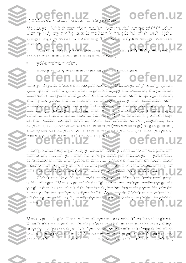 1) O’zbekiston respublikasida mediatsiya sohasi.
Mediatsiya  – kelib chiqqan nizoni  taraflar o zaro maqbul  qarorga erishishi  uchunʼ
ularning   ixtiyoriy   roziligi   asosida   mediator   ko magida   hal   qilish   usuli.   Qabul	
ʼ
qilingan   hujjatga   asosan   u   nizolarning   3   ta   toifasi   bo yicha   amalga   oshirilishi	
ʼ
mumkin:
•                 fuqarolik   huquqiy   munosabatlardan,   sh.j.   tadbirkorlik   faoliyatini   amalga
oshirish munosabati bilan kelib chiqadigan nizolar;
•                yakka mehnat nizolari;
•                oilaviy huquqiy munosabatlardan kelib chiqadigan nizolar.
2018 yil 3 iyulda O zbekiston Respublikasining “Mediatsiya to g risida”gi qonuni	
ʼ ʼ ʼ
qabul   qilindi.   Ushbu   qonun   bilan   fuqarolik   huquqiy   munosabatlar,   shu   jumladan
tadbirkorlik faoliyatini amalga oshirish munosabati bilan kelib chiqadigan nizolar,
shuningdek   yakka   mehnat   nizolari   va   oilaviy   huquqiy   munosabatlardan   kelib
chiqadigan   nizolar   agar   qonunda   boshqacha   qoida   nazarda   tutilmagan   bo lsa,	
ʼ
taraflarning   mediatsiyani   qo llash   bilan   bog liq   munosabatlarga   nisbatan,   agar	
ʼ ʼ
qonunda   boshqacha   qoida   nazarda   tutilmagan   bo lsa   taraflarning   xohish-istagi	
ʼ
asosida,   suddan   tashqari   tartibda,   nizoni   sud   tartibida   ko rish   jarayonida,   sud	
ʼ
hujjatini qabul qilish uchun sud alohida xonaga (maslahatxonaga) kirguniga qadar,
shuningdek   sud   hujjatlari   va   boshqa   organlar   hujjatlarini   ijro   etish   jarayonida
mediatsiya tartib-taomili qo llanilishi belgilandi.	
ʼ
  Hozirgi kunda rivojlangan xorijiy davlatlar huquqiy tizimida nizoni sudgacha olib
bormasdan,   muqobil   yo l   bilan   hal   qilishga   qaratilgan   mediatsiya   —   yarashtiruv	
ʼ
protsedurasi  alohida ahamiyat kasb etmoqda. O zbekistonda ham chinakam bozor	
ʼ
mexanizmlarining joriy qilinishi va amalga oshirilishi bozor munosabatlarining har
bir sohasini tartibga soluvchi zarur huquqiy zamin yaratilishini talab qiladi.
                 O zbekiston Respublikasi Prezidentining imzosi bilan kuni kecha amaliyotga	
ʼ
tatbiq   qilingan   “Mediatsiya   to g risida”gi   qonun   muomalaga   mediatsiyaga   oid	
ʼ ʼ
yangi tushunchalarni  olib kirishi  barobarida, jamiyat  hayotining yana bir  sohasini
huquqiy jihatdan tartibga soladigan bo ldi.  	
ʼ А yni paytda O zbekiston nizolarni hal	ʼ
qilishning   muqobil   usuli,   mediatsiyadan   foydalanishning   dastlabki   bosqichida
turibdi.
Mediatsiya — ingliz tilidan tarjima qilinganda “vositachilik” ma nosini anglatadi.	
ʼ
U   kelib   chiqqan   nizoni   taraflarning   o zaro   maqbul   qarorga   erishish   maqsadidagi	
ʼ
ixtiyoriy roziligi asosida, xolis bo lgan shaxs, ya ni mediator ko magida hal qilish	
ʼ ʼ ʼ
usulidir.   Bugungi   kunda   O zbekistonda   mediatsiyaga   o xshash   yarashtiruv	
ʼ ʼ
protseduralari   turli   nizolarni   hal   etishda   qo llanib   kelinadi.   Jumladan,	
ʼ 