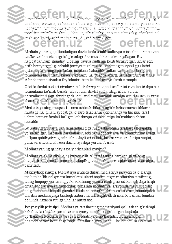 fuqarolarning   o zini   o zi   boshqarish   organlari   tomonidan   nizolashayotganʼ ʼ
taraflarni,   xususan,   qo shnilar   o rtasidagi   nizolarni,   oilaviy   nizolarni   yarashtirish	
ʼ ʼ
faoliyatini  ham mediatsiyaning bir shakli  sifatida ko rish mumkin. Jamiyatimizda	
ʼ
avvaldan mahalla raislari qo shnilar, oila a zolari, er-xotin o rtasidagi nizolarni hal	
ʼ ʼ ʼ
etish vazifasini, ya ni mediator vazifasini bajarishgan	
ʼ .
Mediatsiya keng qo‘llaniladigan davlatlarda u odil sudlovga erishishni ta'minlovchi
usullardan biri ekanligi to‘g‘risidagi fikr mustahkam o‘rin egallagan. Bu 
haqiqatdan ham shunday. Hozirgi davrda sudlarga kelib tushayotgan ishlar soni 
ortib borayotganligi sababli jamiyat nizolarni hal etishning muqobil usullarini 
qidirmoqda. Bunga jumladan, nizolarni hakamlik sudlari va tijorat arbitrajlari 
tomonidan hal etilishi kiradi. Nizolarni hal etishda    oxirgi natijaga erishish usuli
sifatida mediatsiyadan foydalanish ham katta ahamiyat kasb etmoqda.
Odatda davlat sudlari nizolarni hal etishning muqobil usullarini rivojlantirishga har
tomonlama ko‘mak beradi, sababi ular davlat sudlaridagi ishlar sonini 
normallashtirishga shuningdek, odil sudlovni samarali amalga oshirish uchun zarur
sharoit yaratishga imkon tug‘diradi.
Mediatsiyaning maqsadi   – nizo ishtirokchilarining o‘z kelishmovchiliklarini 
mustaqil hal qilish layoqatiga, o‘zaro talablarini qondirishga va har ikki taraf 
uchun baravar foydali bo‘lgan kelishuvga erishishlariga ko‘maklashishdan 
iboratdir.
Bu kabi nizoni hal qilish samaradorligiga nizolashayotgan taraflarda kelajakka 
yo‘naltirilgan maqsadli harakatlari hisobidan kooperatsiya va kommunikatsiyaga 
bo‘lgan qobiliyatning ochilishi tufayli erishiladi, bu esa nizo taraflariga vaqtni, 
pulni va emotsional resurslarini tejashga yordam beradi.  
Mediatsiyaning qanday asosiy prinsiplari mavjud?
Mediatsiya a) maxfiylik, b) ixtiyoriylik, v) taraflarning hamkorligi va teng 
huquqliligi, g) mediatorning mustaqilligi va xolisligi prinsiplari asosida amalga 
oshiriladi.
Maxfiylik prinsipi.   Mediatsiya ishtirokchilari mediatsiya jarayonida o‘zlariga 
ma'lum bo‘lib qolgan ma'lumotlarni ularni taqdim etgan mediatsiya tarafining, 
uning huquqiy vorisining yoki vakilining yozma roziligisiz oshkor qilishga haqli 
emas. Mediatsiya ishtirokchilari o‘zlariga mediatsiya jarayonida ma'lum bo‘lib 
qolgan holatlar haqida guvoh sifatida so‘roq qilinishi mumkin emas, shuningdek 
ulardan mediatsiyaga taalluqli axborotni talab qilib olish mumkin emas, bundan 
qonunda nazarda tutilgan hollar mustasno.
Ixtiyoriylik prinsipi.   Mediatsiya taraflarning mediatsiyani qo‘llash to‘g‘risidagi 
kelishuvda ifodalangan o‘zaro ixtiyoriy xohish-istagi bo‘lgan taqdirda 
qo‘llaniladi.Mediatsiya taraflari mediatsiyani qo‘llashdan uning istalgan 
bosqichida voz kechishga haqli.  Taraflar o‘zaro maqbul kelishuvni muhokama  