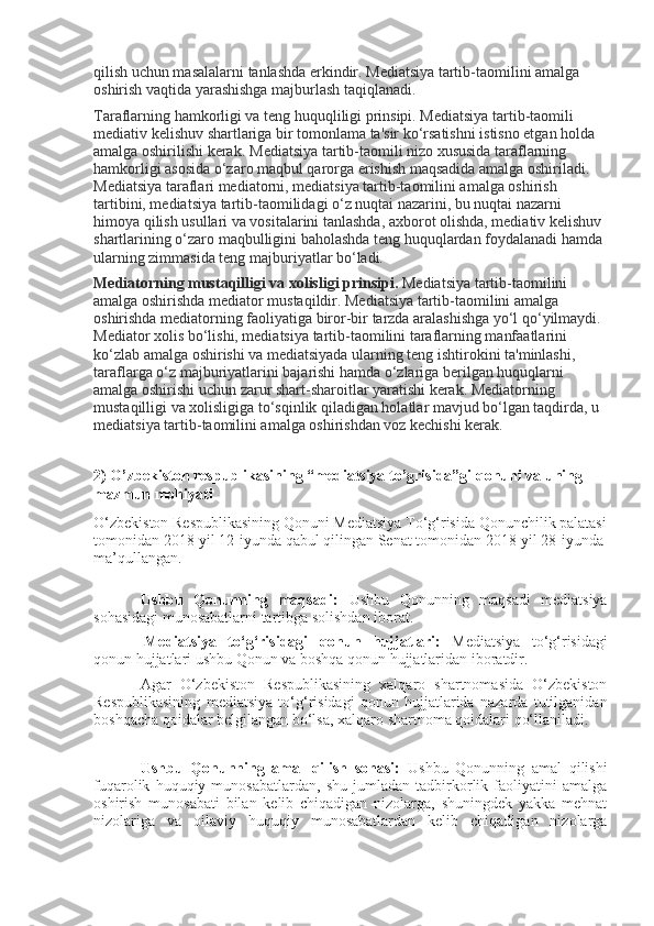 qilish uchun masalalarni tanlashda erkindir. Mediatsiya tartib-taomilini amalga 
oshirish vaqtida yarashishga majburlash taqiqlanadi.
Taraflarning hamkorligi va teng huquqliligi prinsipi. Mediatsiya tartib-taomili 
mediativ kelishuv shartlariga bir tomonlama ta'sir ko‘rsatishni istisno etgan holda 
amalga oshirilishi kerak.   Mediatsiya tartib-taomili nizo xususida taraflarning 
hamkorligi asosida o‘zaro maqbul qarorga erishish maqsadida amalga oshiriladi. 
Mediatsiya taraflari mediatorni, mediatsiya tartib-taomilini amalga oshirish 
tartibini, mediatsiya tartib-taomilidagi o‘z nuqtai nazarini, bu nuqtai nazarni 
himoya qilish usullari va vositalarini tanlashda, axborot olishda, mediativ kelishuv 
shartlarining o‘zaro maqbulligini baholashda teng huquqlardan foydalanadi hamda 
ularning zimmasida teng majburiyatlar bo‘ladi.
Mediatorning mustaqilligi va xolisligi prinsipi.   Mediatsiya tartib-taomilini 
amalga oshirishda mediator mustaqildir. Mediatsiya tartib-taomilini amalga 
oshirishda mediatorning faoliyatiga biror-bir tarzda aralashishga yo‘l qo‘yilmaydi. 
Mediator xolis bo‘lishi, mediatsiya tartib-taomilini taraflarning manfaatlarini 
ko‘zlab amalga oshirishi va mediatsiyada ularning teng ishtirokini ta'minlashi, 
taraflarga o‘z majburiyatlarini bajarishi hamda o‘zlariga berilgan huquqlarni 
amalga oshirishi uchun zarur shart-sharoitlar yaratishi kerak. Mediatorning 
mustaqilligi va xolisligiga to‘sqinlik qiladigan holatlar mavjud bo‘lgan taqdirda, u 
mediatsiya tartib-taomilini amalga oshirishdan voz kechishi kerak.
2) O’zbekiston respublikasining “mediatsiya to’grisida”gi qonuni va uning 
mazmun mohiyati
O‘zbekiston Respublikasining Qonuni  Mediatsiya To‘g‘risida  Qonunchilik palatasi
tomonidan 2018-yil 12-iyunda qabul qilingan Senat tomonidan 2018-yil 28-iyunda
ma’qullangan.
Ushbu   Qonunning   maqsadi:   Ushbu   Qonunning   maqsadi   mediatsiya
sohasidagi munosabatlarni tartibga solishdan iborat.
  Mediatsiya   to‘g‘risidagi   qonun   hujjatlari:   Mediatsiya   to‘g‘risidagi
qonun hujjatlari ushbu Qonun va boshqa qonun hujjatlaridan iboratdir.
Agar   O‘zbekiston   Respublikasining   xalqaro   shartnomasida   O‘zbekiston
Respublikasining   mediatsiya   to‘g‘risidagi   qonun   hujjatlarida   nazarda   tutilganidan
boshqacha qoidalar belgilangan bo‘lsa, xalqaro shartnoma qoidalari qo‘llaniladi.
Ushbu   Qonunning   amal   qilish   sohasi:   Ushbu   Qonunning   amal   qilishi
fuqarolik   huquqiy   munosabatlardan,   shu   jumladan   tadbirkorlik   faoliyatini   amalga
oshirish   munosabati   bilan   kelib   chiqadigan   nizolarga,   shuningdek   yakka   mehnat
nizolariga   va   oilaviy   huquqiy   munosabatlardan   kelib   chiqadigan   nizolarga 