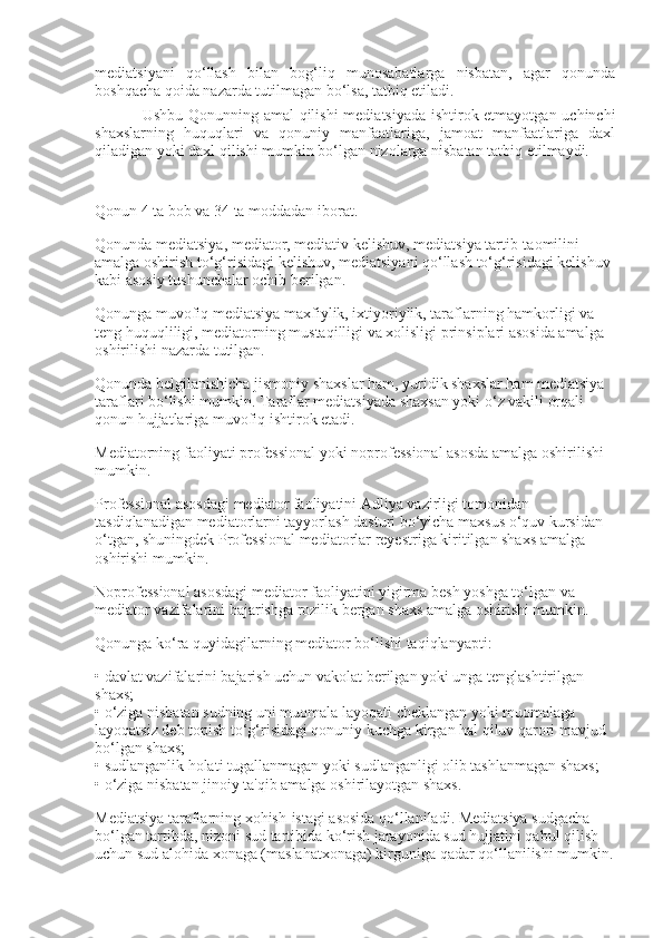 mediatsiyani   qo‘llash   bilan   bog‘liq   munosabatlarga   nisbatan,   agar   qonunda
boshqacha qoida nazarda tutilmagan bo‘lsa, tatbiq etiladi.
Ushbu Qonunning amal  qilishi mediatsiyada ishtirok etmayotgan uchinchi
shaxslarning   huquqlari   va   qonuniy   manfaatlariga,   jamoat   manfaatlariga   daxl
qiladigan yoki daxl qilishi mumkin bo‘lgan nizolarga nisbatan tatbiq etilmaydi.
Qonun 4 ta bob va 34 ta moddadan iborat.
Qonunda mediatsiya, mediator, mediativ kelishuv, mediatsiya tartib-taomilini 
amalga oshirish to‘g‘risidagi kelishuv, mediatsiyani qo‘llash to‘g‘risidagi kelishuv 
kabi asosiy tushunchalar ochib berilgan.
Qonunga muvofiq mediatsiya maxfiylik, ixtiyoriylik, taraflarning hamkorligi va 
teng huquqliligi, mediatorning mustaqilligi va xolisligi prinsiplari asosida amalga 
oshirilishi nazarda tutilgan.
Qonunda belgilanishicha jismoniy shaxslar ham, yuridik shaxslar ham mediatsiya 
taraflari bo‘lishi mumkin. Taraflar mediatsiyada shaxsan yoki o‘z vakili orqali 
qonun hujjatlariga muvofiq ishtirok etadi.
Mediatorning faoliyati professional yoki noprofessional asosda amalga oshirilishi 
mumkin.
Professional asosdagi mediator faoliyatini Adliya vazirligi tomonidan 
tasdiqlanadigan mediatorlarni tayyorlash dasturi bo‘yicha maxsus o‘quv kursidan 
o‘tgan, shuningdek Professional mediatorlar reyestriga kiritilgan shaxs amalga 
oshirishi mumkin.
Noprofessional asosdagi mediator faoliyatini yigirma besh yoshga to‘lgan va 
mediator vazifalarini bajarishga rozilik bergan shaxs amalga oshirishi mumkin.
Qonunga ko‘ra quyidagilarning mediator bo‘lishi taqiqlanyapti:
• davlat vazifalarini bajarish uchun vakolat berilgan yoki unga tenglashtirilgan 
shaxs;
• o‘ziga nisbatan sudning uni muomala layoqati cheklangan yoki muomalaga 
layoqatsiz deb topish to‘g‘risidagi qonuniy kuchga kirgan hal qiluv qarori mavjud 
bo‘lgan shaxs;
• sudlanganlik holati tugallanmagan yoki sudlanganligi olib tashlanmagan shaxs;
• o‘ziga nisbatan jinoiy ta'qib amalga oshirilayotgan shaxs.
Mediatsiya taraflarning xohish-istagi asosida qo‘llaniladi. Mediatsiya sudgacha 
bo‘lgan tartibda, nizoni sud tartibida ko‘rish jarayonida sud hujjatini qabul qilish 
uchun sud alohida xonaga (maslahatxonaga) kirguniga qadar qo‘llanilishi mumkin. 