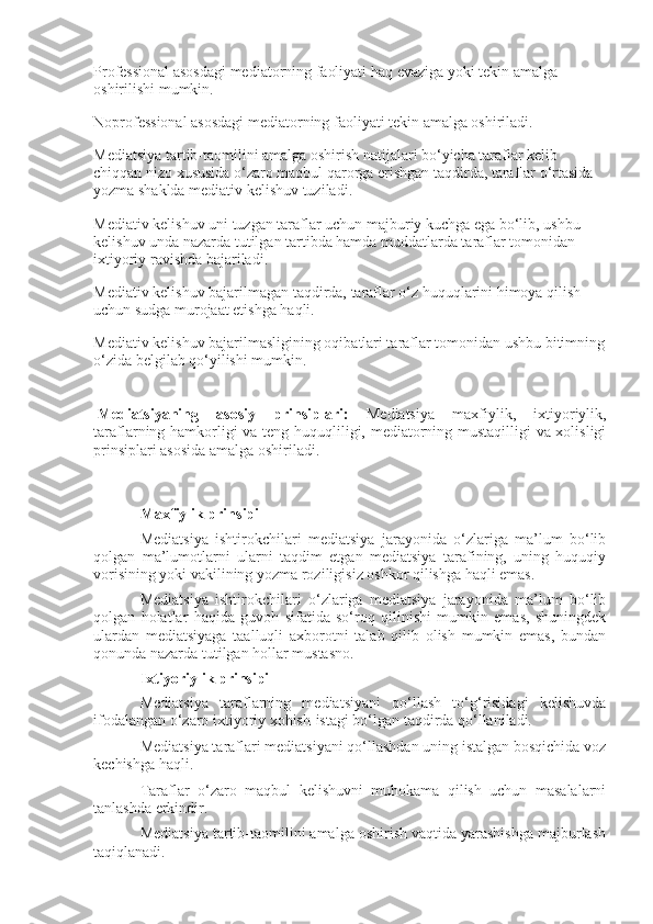 Professional asosdagi mediatorning faoliyati haq evaziga yoki tekin amalga 
oshirilishi mumkin.
Noprofessional asosdagi mediatorning faoliyati tekin amalga oshiriladi.
Mediatsiya tartib-taomilini amalga oshirish natijalari bo‘yicha taraflar kelib 
chiqqan nizo xususida o‘zaro maqbul qarorga erishgan taqdirda, taraflar o‘rtasida 
yozma shaklda mediativ kelishuv tuziladi.
Mediativ kelishuv uni tuzgan taraflar uchun majburiy kuchga ega bo‘lib, ushbu 
kelishuv unda nazarda tutilgan tartibda hamda muddatlarda taraflar tomonidan 
ixtiyoriy ravishda bajariladi.
Mediativ kelishuv bajarilmagan taqdirda, taraflar o‘z huquqlarini himoya qilish 
uchun sudga murojaat etishga haqli.
Mediativ kelishuv bajarilmasligining oqibatlari taraflar tomonidan ushbu bitimning
o‘zida belgilab qo‘yilishi mumkin.
  Mediatsiyaning   asosiy   prinsiplari:   Mediatsiya   maxfiylik,   ixtiyoriylik,
taraflarning hamkorligi va teng huquqliligi, mediatorning mustaqilligi va xolisligi
prinsiplari asosida amalga oshiriladi.
Maxfiylik prinsipi
Mediatsiya   ishtirokchilari   mediatsiya   jarayonida   o‘zlariga   ma’lum   bo‘lib
qolgan   ma’lumotlarni   ularni   taqdim   etgan   mediatsiya   tarafining,   uning   huquqiy
vorisining yoki vakilining yozma roziligisiz oshkor qilishga haqli emas.
Mediatsiya   ishtirokchilari   o‘zlariga   mediatsiya   jarayonida   ma’lum   bo‘lib
qolgan   holatlar   haqida   guvoh   sifatida   so‘roq   qilinishi   mumkin   emas,   shuningdek
ulardan   mediatsiyaga   taalluqli   axborotni   talab   qilib   olish   mumkin   emas,   bundan
qonunda nazarda tutilgan hollar mustasno.
Ixtiyoriylik prinsipi
Mediatsiya   taraflarning   mediatsiyani   qo‘llash   to‘g‘risidagi   kelishuvda
ifodalangan o‘zaro ixtiyoriy xohish-istagi bo‘lgan taqdirda qo‘llaniladi.
Mediatsiya taraflari mediatsiyani qo‘llashdan uning istalgan bosqichida voz
kechishga haqli.
Taraflar   o‘zaro   maqbul   kelishuvni   muhokama   qilish   uchun   masalalarni
tanlashda erkindir.
Mediatsiya tartib-taomilini amalga oshirish vaqtida yarashishga majburlash
taqiqlanadi. 