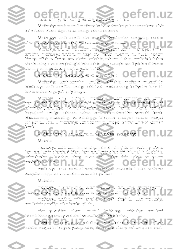 Taraflarning hamkorligi va teng huquqliligi prinsipi
Mediatsiya tartib-taomili mediativ kelishuv shartlariga bir tomonlama ta’sir
ko‘rsatishni istisno etgan holda amalga oshirilishi kerak.
Mediatsiya   tartib-taomili   nizo   xususida   taraflarning   hamkorligi   asosida
o‘zaro maqbul qarorga erishish maqsadida amalga oshiriladi.
Mediatsiya taraflari mediatorni, mediatsiya tartib-taomilini amalga oshirish
tartibini,   mediatsiya   tartib-taomilidagi   o‘z   nuqtai   nazarini,   bu   nuqtai   nazarni
himoya qilish usullari va vositalarini tanlashda, axborot olishda, mediativ kelishuv
shartlarining o‘zaro maqbulligini baholashda teng huquqlardan foydalanadi hamda
ularning zimmasida teng majburiyatlar bo‘ladi.
Mediatorning mustaqilligi va xolisligi prinsipi
Mediatsiya   tartib-taomilini   amalga   oshirishda   mediator   mustaqildir.
Mediatsiya   tartib-taomilini   amalga   oshirishda   mediatorning   faoliyatiga   biror-bir
tarzda aralashishga yo‘l qo‘yilmaydi.
Mediator   xolis   bo‘lishi,   mediatsiya   tartib-taomilini   taraflarning
manfaatlarini   ko‘zlab   amalga   oshirishi   va   mediatsiyada   ularning   teng   ishtirokini
ta’minlashi,   taraflarga   o‘z   majburiyatlarini   bajarishi   hamda   o‘zlariga   berilgan
huquqlarni   amalga   oshirishi   uchun   zarur   shart-sharoitlar   yaratishi   kerak.
Mediatorning   mustaqilligi   va   xolisligiga   to‘sqinlik   qiladigan   holatlar   mavjud
bo‘lgan   taqdirda,   u   mediatsiya   tartib-taomilini   amalga   oshirishdan   voz   kechishi
kerak.
Mediatorning huquqlari, majburiyatlari va javobgarligi
Mediator:
mediatsiya   tartib-taomilini   amalga   oshirish   chog‘ida   bir   vaqtning   o‘zida
ham   taraflarning   barchasi   bilan,   ham   taraflarning   har   biri   bilan   alohida-alohida
uchrashuvlar   o‘tkazishga,   ularga   nizoni   hal   etishga   doir   og‘zaki   va   yozma
tavsiyalar berishga;
mediatsiya   tartib-taomilini   amalga   oshirishi   munosabati   bilan   sarflagan
xarajatlarining o‘rni qoplanishini talab qilishga haqli.
Mediator:
mediatsiya   boshlanguniga   qadar   mediatsiya   taraflariga   mediatsiyaning
maqsadini, shuningdek ularning huquq va majburiyatlarini tushuntirishi;
mediatsiya   tartib-taomilini   amalga   oshirish   chog‘ida   faqat   mediatsiya
taraflarining roziligi bilan harakat qilishi;
nizo   yuzasidan   o‘zaro   maqbul   kelishuvga   erishishga   taraflarni
ishontirishning qonuniy vositalari va usullaridan foydalanishi;
o‘zining   mustaqilligi   va   xolisligiga   ta’sir   ko‘rsatishi   mumkin   bo‘lgan
holatlar mavjud bo‘lsa yoki yuzaga kelsa, bu haqda taraflarga ma’lum qilishi shart. 