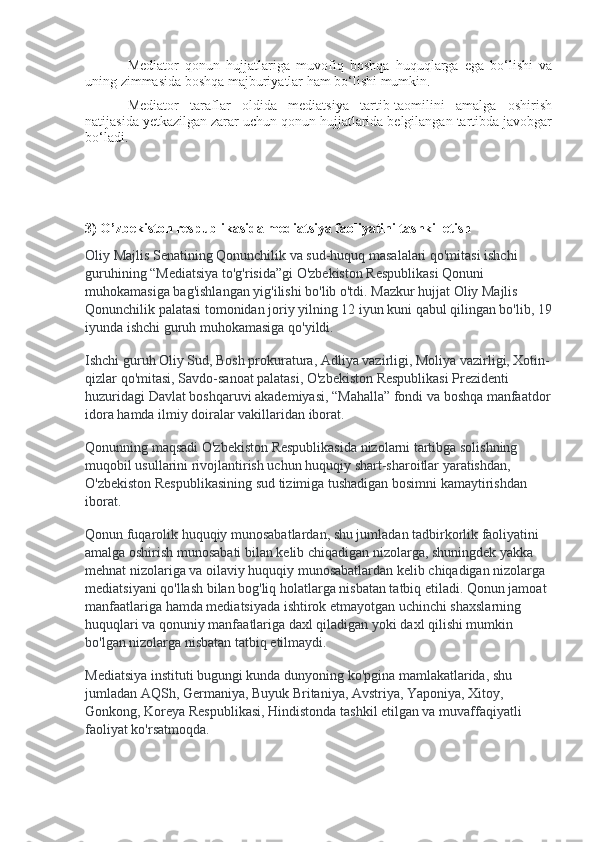 Mediator   qonun   hujjatlariga   muvofiq   boshqa   huquqlarga   ega   bo‘lishi   va
uning zimmasida boshqa majburiyatlar ham bo‘lishi mumkin.
Mediator   taraflar   oldida   mediatsiya   tartib-taomilini   amalga   oshirish
natijasida yetkazilgan zarar uchun qonun hujjatlarida belgilangan tartibda javobgar
bo‘ladi.
3) O’zbekiston respublikasida mediatsiya faoliyatini tashkil etish
Oliy Majlis Senatining Qonunchilik va sud-huquq masalalari qo'mitasi ishchi 
guruhining “Mediatsiya to'g'risida”gi O'zbekiston Respublikasi Qonuni 
muhokamasiga bag'ishlangan yig'ilishi bo'lib o'tdi. Mazkur hujjat Oliy Majlis 
Qonunchilik palatasi tomonidan joriy yilning 12 iyun kuni qabul qilingan bo'lib, 19
iyunda ishchi guruh muhokamasiga qo'yildi.
Ishchi guruh Oliy Sud, Bosh prokuratura, Adliya vazirligi, Moliya vazirligi, Xotin-
qizlar qo'mitasi, Savdo-sanoat palatasi, O'zbekiston Respublikasi Prezidenti 
huzuridagi Davlat boshqaruvi akademiyasi, “Mahalla” fondi va boshqa manfaatdor
idora hamda ilmiy doiralar vakillaridan iborat.
Qonunning maqsadi O'zbekiston Respublikasida nizolarni tartibga solishning 
muqobil usullarini rivojlantirish uchun huquqiy shart-sharoitlar yaratishdan, 
O'zbekiston Respublikasining sud tizimiga tushadigan bosimni kamaytirishdan 
iborat.
Qonun fuqarolik huquqiy munosabatlardan, shu jumladan tadbirkorlik faoliyatini 
amalga oshirish munosabati bilan kelib chiqadigan nizolarga, shuningdek yakka 
mehnat nizolariga va oilaviy huquqiy munosabatlardan kelib chiqadigan nizolarga 
mediatsiyani qo'llash bilan bog'liq holatlarga nisbatan tatbiq etiladi. Qonun jamoat 
manfaatlariga hamda mediatsiyada ishtirok etmayotgan uchinchi shaxslarning 
huquqlari va qonuniy manfaatlariga daxl qiladigan yoki daxl qilishi mumkin 
bo'lgan nizolarga nisbatan tatbiq etilmaydi.
Mediatsiya instituti bugungi kunda dunyoning ko'pgina mamlakatlarida, shu 
jumladan AQSh, Germaniya, Buyuk Britaniya, Avstriya, Yaponiya, Xitoy, 
Gonkong, Koreya Respublikasi, Hindistonda tashkil etilgan va muvaffaqiyatli 
faoliyat ko'rsatmoqda. 