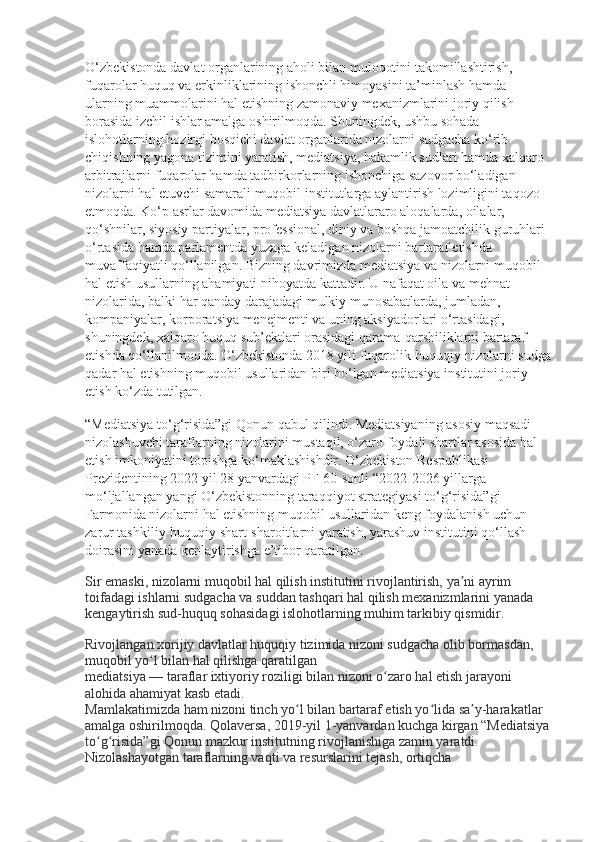 O‘zbekistonda davlat organlarining aholi bilan muloqotini takomillashtirish, 
fuqarolar huquq va erkinliklarining ishonchli himoyasini ta’minlash hamda 
ularning muammolarini hal etishning zamonaviy mexanizmlarini joriy qilish 
borasida izchil ishlar amalga oshirilmoqda. Shuningdek, ushbu sohada 
islohotlarning hozirgi bosqichi davlat organlarida nizolarni sudgacha ko‘rib 
chiqishning yagona tizimini yaratish, mediatsiya, hakamlik sudlari hamda xalqaro 
arbitrajlarni fuqarolar hamda tadbirkorlarning ishonchiga sazovor bo‘ladigan 
nizolarni hal etuvchi samarali muqobil institutlarga aylantirish lozimligini taqozo 
etmoqda. Ko‘p asrlar davomida mediatsiya davlatlararo aloqalarda, oilalar, 
qo‘shnilar, siyosiy partiyalar, professional, diniy va boshqa jamoatchilik guruhlari 
o‘rtasida hamda parlamentda yuzaga keladigan nizolarni bartaraf etishda 
muvaffaqiyatli qo‘llanilgan. Bizning davrimizda mediatsiya va nizolarni muqobil 
hal etish usullarning ahamiyati nihoyatda kattadir. U nafaqat oila va mehnat 
nizolarida, balki har qanday darajadagi mulkiy munosabatlarda, jumladan, 
kompaniyalar, korporatsiya menejmenti va uning aksiyadorlari o‘rtasidagi, 
shuningdek, xalqaro huquq sub’ektlari orasidagi qarama-qarshiliklarni bartaraf 
etishda qo‘llanilmoqda. O‘zbekistonda 2018 yili fuqarolik-huquqiy nizolarni sudga
qadar hal etishning muqobil usullaridan biri bo‘lgan mediatsiya institutini joriy 
etish ko‘zda tutilgan.
“Mediatsiya to‘g‘risida”gi Qonun qabul qilindi. Mediatsiyaning asosiy maqsadi 
nizolashuvchi taraflarning nizolarini mustaqil, o‘zaro foydali shartlar asosida hal 
etish imkoniyatini topishga ko‘maklashishdir. O‘zbekiston Respublikasi 
Prezidentining 2022 yil 28 yanvardagi PF-60-sonli “2022-2026 yillarga 
mo‘ljallangan yangi O‘zbekistonning taraqqiyot strategiyasi to‘g‘risida”gi 
Farmonida nizolarni hal etishning muqobil usullaridan keng foydalanish uchun 
zarur tashkiliy-huquqiy shart-sharoitlarni yaratish, yarashuv institutini qo‘llash 
doirasini yanada kenlaytirishga e’tibor qaratilgan.
Sir emaski, nizolarni muqobil hal qilish institutini rivojlantirish, ya ni ayrim ʼ
toifadagi ishlarni sudgacha va suddan tashqari hal qilish mexanizmlarini yanada 
kengaytirish sud-huquq sohasidagi islohotlarning muhim tarkibiy qismidir.
Rivojlangan xorijiy davlatlar huquqiy tizimida nizoni sudgacha olib bormasdan, 
muqobil yo l bilan hal qilishga qaratilgan	
ʻ
mediatsiya — taraflar ixtiyoriy roziligi bilan nizoni o zaro hal etish jarayoni 	
ʻ
alohida ahamiyat kasb etadi.
Mamlakatimizda ham nizoni tinch yo l bilan bartaraf etish yo lida sa y-harakatlar 	
ʻ ʻ ʼ
amalga oshirilmoqda. Qolaversa, 2019-yil 1-yanvardan kuchga kirgan “Mediatsiya
to g risida”gi Qonun mazkur institutning rivojlanishiga zamin yaratdi. 	
ʻ ʻ
Nizolashayotgan taraflarning vaqti va resurslarini tejash, ortiqcha  