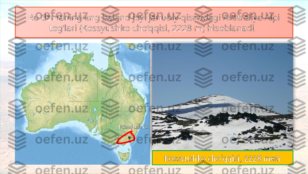Bu tizmaning eng baland joyi janubiy qismidagi Avstraliya Alpi 
tog‘lari (Kossyushko cho‘qqisi, 2228 m) hisoblanadi. 
Kossyushko
Avstraliya Alpi
Kossyushko cho‘qqisi, 2228 metr    