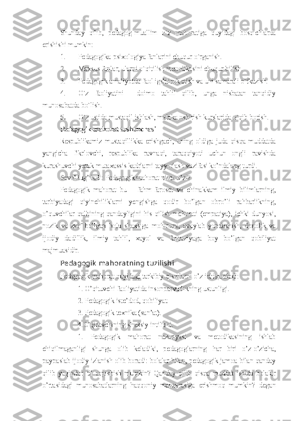 Shunday   qilib,   pedagog-muallim   o`z   mahoratiga   quyidagi   bosqichlarda
erishishi mumkin:
1. Pedagogika-psixologiya fanlarini chuqur o`rganish.
2. Maxsus fanlar, ularni o`qitilish metodikasini chuqur bilish.
3. Pedagogik amaliyotda faol igshtirok etish va uni samarali o`tkazish.
4. O`z   faoliyatini     doimo   tahlil   qilib,   unga   nisbatan   tanqidiy
munosabatda bo`lish.
5. O`z ustida mustaqil ishlash, malaka oshirish kurslarida o`qib borish.
Pedagogik mahorat tushunchasi 
Respublikamiz   mustaqillikka   erishgach,   uning   oldiga   juda   qisqa   muddatda
yangicha   fikrlovchi,   respublika   ravnaqi,   taraqqiyoti   uchun   ongli   ravishda
kurashuvchi yetuk mutaxassis kadrlarni tayyorlash vazifasi ko’ndalang turdi. 
Savol tug’iladi: Pedagogik mahorat nima o’zi? 
Pedagogik   mahorat   bu   –   fahm-farosat   va   chinakkam   ilmiy   bilimlarning,
tarbiyadagi   qiyinchiliklarni   yengishga   qodir   bo’lgan   obro’li   rahbarlikning,
o’quvchilar   qalbining   qandayligini   his   qilish   mahorati   (empatiya),   ichki   dunyosi,
nozik   va   zaif   bo’lgan   bola   shaxsiga   mohirona,   avaylab   yondashish,   donolik   va
ijodiy   dadillik,   ilmiy   tahlil,   xayol   va   fantaziyaga   boy   bo’lgan   qobiliyat
majmuasidir.
Pedagogik  mahorat ning t uzilishi
Pedagogik mahorat quyidagi tarkibiy qismlarni o’z ichiga oladi:
1. O’qituvchi faoliyatida insonparvarlikning ustunligi.
2. Pedagogik iste’dod, qobiliyat.
3. Pedagogik texnika (san’at).
4.O’qituvchining shaxsiy intilishi.
1.   Pedagogik   mahorat   nazariyasi   va   metodikasining   ishlab
chiqilmaganligi   shunga   olib   keladiki,   pedagoglarning   har   biri   o’z-o’zicha,
paypaslab ijodiy izlanish olib boradi: bolalar bilan, pedagogik jamoa bilan qanday
qilib   yaqindan   til   topishish   mumkin?   Qanday   qilib   qisqa   muddat   ishida   bolalar
o’rtasidagi   munosabatlarning   haqqoniy   manzarasiga   erishmoq   mumkin?   degan 