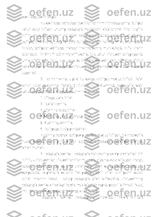 savollarga javob izlaydi.
Bu savollarga beriladigan javoblar har bir mohir pedagogning faoliyati
ochun   zarur   bo’lgan   umumiy   pedagogik   malakalarni   shakllantirish   bilan   bog’liq
bo’lib,   mazkur   muammoni   hal   qilish   pedagogdan   odatdan   tashqari   kuch-g’ayrat,
qat’iyat, tirishqoqlik, ijodiylikni, o’z faoliyatini to’g’ri baholay bilish, shuningdek,
bolalar,   tarbiyalanuvchilarga   nisbatan   insonparvarona   munosabatda   bo’la   olishni
talab etadi. Ibn Sino “Tadbiri manzil” asarida bola uchun o’qituvchi tanlayotganda
uning to’g’ri so’z, halol, toza-ozoda va bolalarni sevuvchi kishi  bo’lishiga e’tibor
berish   lozimligini   ta’kidlaganida   o’qituvchining   insonparvarlik   sifatini   nazarda
tutgan edi.
2.   Har   bir   insonda   u   yoki   bu   kasbga   qobiliyat   mavjud   bo’ladi.   Ba’zi
taniqli   ruhshunoslarning   fikricha   (F.Gonobolin,   N.Kuzmina),   pedagoglik   kasbi
uchun quyidagi 6 xil qobiliyatlar muhim hisoblanadi;
1. O’rtaga tusha bilish.
2. Tashkilotchilik.
3. O’zini idora eta bilish.
4. Mo’ljallay olish, chamalay bilish.
5. Kuchlilik, zehnlilik.
6. Faoliyatga ijodiy yondashish.
Bularning barchasi tarbiyaviy maqsad mavjud bo’lgan, insonparvarlik
nuqtai-nazaridan   turib   yondashilgan   taqdirdagina   pedagogik   qobiliyat   tarkibiga
kirishi mumkin.
3. Pedagogik texnika – pedagogik mahoratning asosiy qismlaridan biri
bo’lib, u o’qituvchidan o’quvchilar bilan muomala qilganda zarur so’z, gap ohangi,
qarash,   imo-ishorani   tez   va   aniq   topish,   eng   o’tkir   va   kutilmagan   pedagogik
vaziyatlarda   osoyishtalik   va   aniq   fikr   yuritish,   tahlil   qilish   qobiliyatini   caqlab
qolish   imkonini   beradi.   Haqiqiy   pedagogik   ta’sir   ko’rsatishda   o’qituvchining
pedagogik texnika sohasidagi barcha malakalari bir paytda yaqqol ko’rinadi. Nutq,
imo-ishora, mimika harakat bilan birga sodir bo’ladi.
Pedagogik   texnika   pedagogning   individual   psixik-fiziologik 