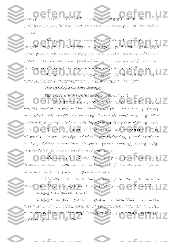 xususiyatlari   asosida   tarkib   topadi.   Indidvidual   pedagogik   texnika   pedagogning
jinsi,   yoshi,   mijozi,   fe’l-atvori,   anatomik-psixologik   xususiyatlariga   ham   bog’liq
bo’ladi.
Pedagogik   texnika   malakalarining   shakllanish   darajasi   ma’lum
darajada pedagogning umumiy tayyorgarlik darajasini, ya’ni shaxsning pedagogik
imkoniyatlarini   aks   ettiradi.   Pedagogning   nutqi   tartibsiz,   qashshoq   bo’lsa,   o’zi
jizzaki bo’lsa, didi past, madaniyatsiz bo’lsa, eng topib gapirgan to’g’ri so’zi ham
tarbiyalanuvchilarga ta’sir etmaydi, balki teskari natijaga olib kelishi mumkin.
Shuning   uchun   ham,   tarbiyachi   avvalo   o’zi   tarbiyalangan,   o’tirib-
turish, suhbatlashish madaniyatini qon-qoniga singdirgan bo’lishi lozim.
Har yigitning aslin bilay desangiz
Ma’rakada o’tirib-turishin ko’ring.    (Maxtumquli)
4.   O’qituvchining   shaxsiy   intilishi,   munosabati   pedagogik   mahorat
tarkibiy   qismlari   orasida   muhim   o’rinni   egallaydi.   Uning   bunday   shaxsiy
munosabati   unda   tegishli   bir   qolipdagi   fikrlar   sistemasi   mavjudligi   bilan
izohlanadi, shu tufayli u ko’p hollarda deyarli avtomatik ravishda ta’sirlarga javob
bera   oladi.   Chunonchi,   o’quvchilar   bilan   albatta   xushmuomalada   bo’lish,
dilkashlik   o’quvchi   shaxsiga   prinsipial   yondashishning   yuqori   darajada
bo’lishi,   o’zining   birorta   ham   o’quvchisi   yomon   emasligi ,   buning   ustiga
ishonchsiz  bo’lishi mumkin emasligiga ishonch kabilar.
Lekin   bunday   bir   qolipdagi   fikrlar   salbiy   rol   o’ynashi   ham   mumkin.
Masalan,   hamkasbi   o’quvchilar   bilan   haqiqatda   noto’g’ri   munosabatda   bo’lganda
unga qarshi turish o’rniga, uni himoya qila boshlaydi.
O’qituvchining   xohish-istagi   haqqoniylik   va   insonparvarlik
xarakterida bo’lsagina bunday chekinishlarga yo’l qo’ymasligi mumkin bo’ladi.
Pedagogik faoliyat va mahorat
Pedagogik   faoliyat   -   yoshlarni   hayotga,   mehnatga,   Vatan   mudofaasiga
tayyorlash uchun xalq oldida, davlat va jamiyat oldida javob beradigan, bolalarga
ta’lim-tarbiya berish ishi bilan shug’ullanadigan va bu ishga maxsus tayyorlangan
kishilarning mehnat faoliyatidir. 