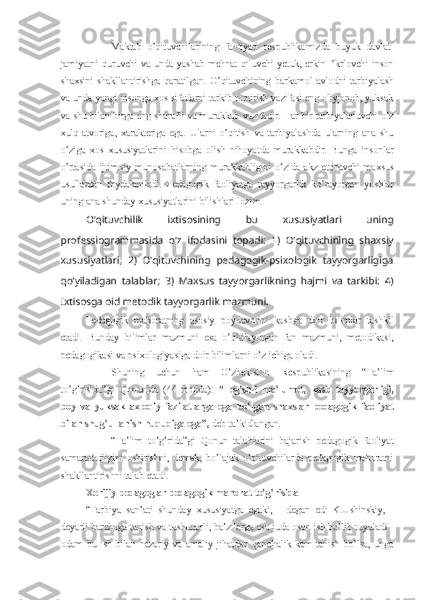 Maktab   o’qituvchilarining   faoliyati   respublikamizda   buyuk   davlat-
jamiyatni  quruvchi  va  unda  yashab  mehnat   qiluvchi  yetuk,  erkin  fikrlovchi  inson
shaxsini   shakllantirishga   qaratilgan.   O’qituvchining   barkamol   avlodni   tarbiyalash
va unda yangi insonga xos sifatlarni tarkib toptirish vazifasi eng oliyjanob, yuksak
va shu bilan birga eng sharafli va murakkab vazifadir. Har bir tarbiyalanuvchi o’z
xulq-atvoriga,   xarakteriga   ega.   Ularni   o’qitish   va   tarbiyalashda   ularning   ana   shu
o’ziga   xos   xususiyatlarini   hisobga   olish   nihoyatda   murakkabdir.   Bunga   insonlar
o’rtasida   ijtimoiy   munosabatlarning   murakkabligini   o’zida   akz   ettiruvchi   maxsus
usullardan   foydalaniladi.   Pedagogik   faoliyatga   tayyorgarlik   ko’rayotgan   yoshlar
uning ana shunday xususiyatlarini bilishlari lozim.
O’qituvchilik   ixtisosining   bu   xususiyatlari   uning
professiogrammasida   o’z   ifodasini   topadi:   1)   O’qituvchining   shaxsiy
xususiyatlari;   2)   O’qituvchining   pedagogik-psixologik   tayyorgarligiga
qo’yiladigan   talablar;   3)   Maxsus   tayyorgarlikning   hajmi   va   tarkibi:   4)
Ixtisosga oid metodik tayyorgarlik mazmuni.
Pedagogik   mahoratning   asosiy   poydevorini   kasbga   doir   bilimlar   tashkil
etadi.   Bunday   bilimlar   mazmuni   esa   o’qitilayotgan   fan   mazmuni,   metodikasi,
pedagogikasi va psixologiyasiga doir bilimlarni o’z ichiga oladi.
Shuning   uchun   ham   O’zbekiston   Respublikasining   “Ta’lim
to’g’risida”gi   Qonunida   (44-modda):   “Tegishli   ma’lumot,   kasb   tayyorgarligi,
boy   va   yuksak   axloqiy   fazilatlarga   ega   bo’lgan   shaxslar   pedagogik   faoliyat
bilan shug’ullanish huquqiga ega”,  deb ta’kidlangan.
“Ta’lim   to’g’rida”gi   Qonun   talablarini   bajarish   pedagogik   faoliyat
samaradorligini   oshirishni,   demak,   bo’lajak   o’qituvchilarda   pedagogik   mahoratni
shakllantirishni talab etadi.
Xorijiy pedagoglar pedagogik mahorat to’g’risida
“Tarbiya   san’ati   shunday   xususiyatga   egaki,   -   degan   edi   K.Ushinskiy,   -
deyarli barchaga tanish va tushunarli, ba’zilarga esa juda oson ish bo’lib tuyuladi -
odam   bu   ish   bilan   nazariy   va   amaliy   jihatdan   qanchalik   kam   tanish   bo’lsa,   unga 