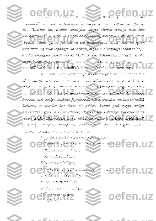 Buyuk   mutafakkir   Muhammad   al-Xorazmiy   “Al-jabr   val
muqobala”   nomli asarida pedagoglar faoliyatiga baho berib quyidagilarni yozgan
edi:   “Ulardan   biri   o’zidan   avvalgilar   qilgan   ishlarni   amalga   oshirishda
boshqalardan o’zib ketadi va o’zidan avvalgilarning asarlarini sharhlaydi, tabiat
sirlarini   ochadi,   yo’lni   yoritadi   va   uni   tushunarliroq   qiladi.   Yoki   bu   ayrim
kitoblarda nuqsonlar topadigan va sochilib yotganini to’playdigan odam bo’lib, u
o’zidan   avvalgilar   haqida   yaxshi   fikrda   bo’ladi,   takabburlik   qilmaydi   va   o’zi
qilgan ishdan mag’rurlanmaydi” .   Bu bilan olim pedagogning qiyin muammolarni
oson qilib tushintira olish, ijodkorlik kabi mahoratlarini qo’llab-quvvatlaydi.
Abu Nasr Farobiy o’zining “Baxt saodatga erishuv”   nomli asarida
ta’lim-tarbiya berish usulini ikki turga bo’ladi: rag’batlantirish va jazolash (majbur
qilish).   U   mazkur   usullarni   izohlar   ekan,   o’qituvchining   pedagogik   mahoratiga
ham to’xtalib o’tadi:   “Bolalar ustida turgan odam esa muallim bo’lib, u tarbiya
berishda   turli   tarbiya   usulidan   foydalanadi.   Mana   shundan   ma’lum   bo’ladiki,
hukumat   va   muallim   har   ikkovi   o’z   yo’lida,   bolalar   yoki   xalqqa   tarbiya
beruvchilar,   ustod   va   muallimlardir,   Ulardan   biri   bolalarga   mehribonlik   va
yaxshi   so’zlar   bilan   tarbiya   bersa,   ikkinchisi   majburiy   ravishda   tarbiyalaydi”
(108-bet).   Uningcha,   pedagoglik   kasbi   bilan   o’zida   12   tug’ma   xislatni
mujassamlashtirgan kishilar shug’ullanishi lozim: 
1. Barcha organlari mukammal taraqqiy etgan;
2. Barcha masalani tez va to’g’ri tushuna oladigan;
3. Xotirasi kuchli bo’lgan;
4. Zehni o’tkir bo’lgan;
5. Nutqi ravon bo’lgan;
6. Bilish va o’qishga muhabbati kuchli bo’lgan;
7. Ko’zi to’q, pokiza bo’lgan;
8. Haqiqatparvar bo’lgan;
9. G’urur va vijdonli bo’lgan;
10. Pulni sevmaydigan;
11. Adolatli; 