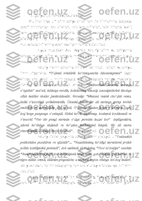 12. Qat’iyatli, qo’rqmas va jasur kishilar.
Shu   bilan   birga   u   “Ta’lim-tarbiya   ahllari   ham   o’z   bilimlarining   darajasiga
qarab”   bir-birlaridan   farq   qilishlari,   ortiq-kam   bo’lishlari,   ba’zi   birlarida   kashf,
ixtiro   quvvati   bo’lmasligi,   ba’zilarida   esa   bu   quvvatning   kamroq   bo’lishini
ta’kidlaydi   (110-b).   Farobiy   shogirdga   nisbatan   o’ta   qattiq   yoki   o’ta   yumshoq
munosabatda bo’lishning zararli ekanligini ham ta’kidlab o’tadi. 
Buyuk   mutafakkir   Abu   Rayhon   Beruniy   ta’lim   va   tarbiyaning
tabiatga   mosligi,   ta’lim   va   tarbiyada   mo’tadillik   prinsiplarini   asoslagan   buyuk
pedagogdir.
Beruniy   insonni   tabiatning   bir   qismi   deb   biladi.   Tabiatni   va   jamiyat
ilmini   o’rganishda   “O’zimni   tekshirib   ko’rmaguncha   ishonmayman”   degan
shiorga   amal   qiladi.   U   mohir   pedagog   sifatida   pedagogik   mahorat   masalasida
o’zining   qator   tavsiyalarini   ishlab   chiqadi:   “O’qituvchini   hamma   narsaga
o’rgatish”  san’ati, tabiatga moslik, bolalarning shaxsiy xususiyatlarini  hisobga
olish   kabilar   shular   jumlasidandir.   Beruniy:   “Maqsad   vaqtni   cho’zish   emas,
balki   o’quvchini   zeriktirmaslik.   Chunki   doimo   bir   xil   narsaga   qaray   berish
mallollik   va   sabrsizlikka   olib   keladi.   O’quvchi   fandan-fanga   o’tib   tursa,   turli
bog’larga  yurganga o’xshaydi. Birini  ko’rib  ulgurmay,  boshqasi  boshlanadi  va
o’quvchi   “Har   bir   yangi   narsada   o’ziga   yarasha   lazzat   bor”-   deyilganidek,
ularni   ko’rishga   qiziqadi   va   ko’zdan   kechirishni   istaydi.   Bir   xil   narsa
charchatadi, xotiraga malol keltiradi” , - deb yozgan edi.
Beruniy o’qitish jarayonida quruq yodlashni qoralaydi. U “ Tushunish
yodlashdan   yaxshiroq   va   afzaldir”...   “Kuzatishning   ko’pligi   narsalarni   yeslab
qolish qobiliyatini yaratadi”, deb uqtiradi. U o’zining “Osor al-boqiya” asarida
“Butun kuchimni yigib, bor imkoniyatni ishga solib, goh eshitish, goh ko’rish va
qiyos qilish orqali, bilimim yetganicha u narsani bayon etishga bel bog’ladim”,
deb   yozar   ekan,   har   bir   pedagogning   ham   ana   shunday   sifatlarga   ega   bo’lishini
orzu qiladi.
Buyuk   mutafakkir   Abu   Ali   ibn   Sino   o’zining   “Tadbiri   manzil”,   “Tib
qonunlari”   kabi   asarlarida   pedagogik   mahoratga   doir   o’z   qarashlarini   yozib 