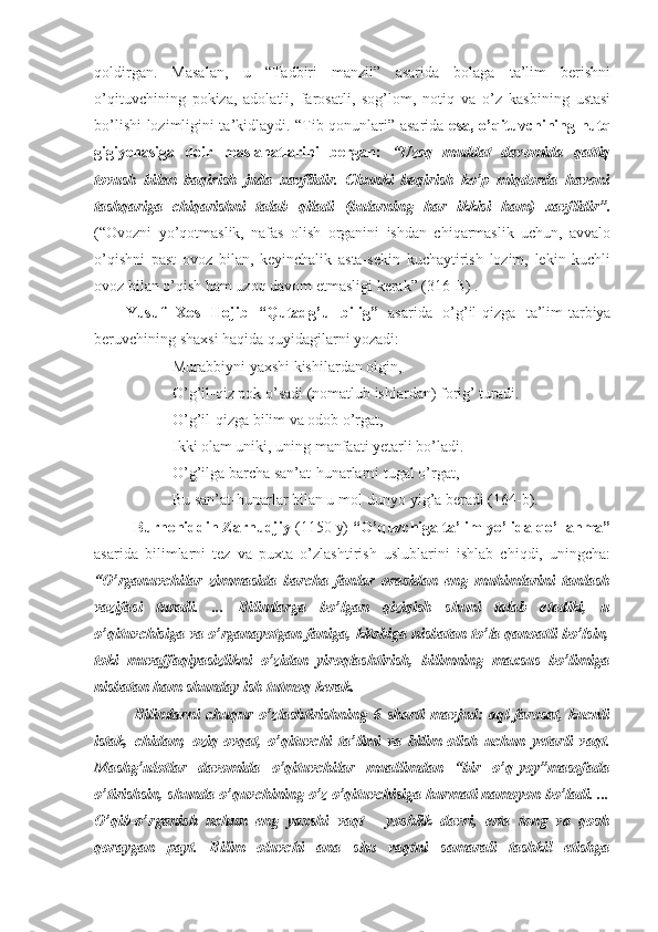 qoldirgan.   Masalan,   u   “Tadbiri   manzil”   asarida   bolaga   ta’lim   berishni
o’qituvchining   pokiza,   adolatli,   farosatli,   sog’lom,   notiq   va   o’z   kasbining   ustasi
bo’lishi lozimligini ta’kidlaydi. “Tib qonunlari” asarida   esa, o’qituvchining nutq
gigiyenasiga   doir   maslahatlarini   bergan:   “Uzoq   muddat   davomida   qattiq
tovush   bilan   baqirish   juda   xavflidir.   Chunki   baqirish   ko’p   miqdorda   havoni
tashqariga   chiqarishni   talab   qiladi   (bularning   har   ikkisi   ham)   xavflidir”.
(“Ovozni   yo’qotmaslik,   nafas   olish   organini   ishdan   chiqarmaslik   uchun,   avvalo
o’qishni   past   ovoz   bilan,   keyinchalik   asta-sekin   kuchaytirish   lozim,   lekin   kuchli
ovoz bilan o’qish ham uzoq davom etmasligi kerak” (316-B) . 
Yusuf   Xos   Hojib   “Qutadg’u   bilig”   asarida   o’g’il-qizga   ta’lim-tarbiya
beruvchining shaxsi haqida quyidagilarni yozadi:
Murabbiyni yaxshi kishilardan olgin,
O’g’il-qiz pok o’sadi (nomatlub ishlardan) forig’ turadi.
O’g’il-qizga bilim va odob o’rgat,
Ikki olam uniki, uning manfaati yetarli bo’ladi.
O’g’ilga barcha san’at-hunarlarni tugal o’rgat,
Bu san’at-hunarlar bilan u mol-dunyo yig’a beradi (164-b).
Burhoniddin Zarnudjiy  (1150 y)  “O’quvchiga ta’lim yo’lida qo’llanma”
asarida   bilimlarni   tez   va   puxta   o’zlashtirish   uslublarini   ishlab   chiqdi,   uningcha:
“O’rganuvchilar   zimmasida   barcha   fanlar   orasidan   eng   muhimlarini   tanlash
vazifasi   turadi.   ...   Bilimlarga   bo’lgan   qiziqish   shuni   talab   etadiki,   u
o’qituvchisiga va o’rganayotgan faniga, kitobiga nisbatan to’la qanoatli bo’lsin,
toki   muvaffaqiyasizlikni   o’zidan   yiroqlashtirish,   bilimning   maxsus   bo’limiga
nisbatan ham shunday ish tutmoq kerak.
Bilimlarni   chuqur   o’zlashtirishning   6   sharti   mavjud:   aql-farosat,   kucnli
istak,   chidam,   oziq-ovqat,   o’qituvchi   ta’limi   va   bilim   olish   uchun   yetarli   vaqt.
Mashg’ulotlar   davomida   o’qituvchilar   muallimdan   “bir   o’q-yoy”masofada
o’tirishsin, shunda o’quvchining o’z o’qituvchisiga hurmati namoyon bo’ladi. ...
O’qib-o’rganish   uchun   eng   yaxshi   vaqt   -   yoshlik   davri,   erta   tong   va   qosh
qoraygan   payt.   Bilim   oluvchi   ana   shu   vaqtni   samarali   tashkil   etishga 