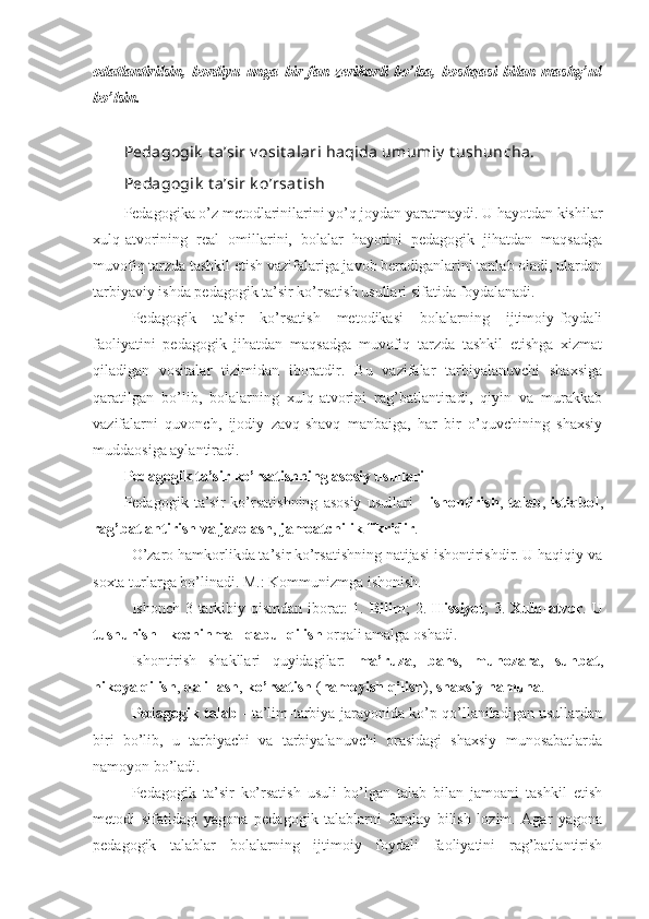 odatlantirilsin,   bordiyu   unga   bir   fan   zerikarli   bo’lsa,   boshqasi   bilan   mashg’ul
bo’lsin.
Pedagogik  t a’sir v osit alari haqida umumiy  t ushuncha.
Р edagogik  t a’sir k o’rsat ish
Pedagogika o’z metodlarinilarini yo’q joydan yaratmaydi. U hayotdan kishilar
xulq-atvorining   real   omillarini,   bolalar   hayotini   pedagogik   jihatdan   maqsadga
muvofiq tarzda tashkil etish vazifalariga javob beradiganlarini tanlab oladi, ulardan
tarbiyaviy ishda pedagogik ta’sir ko’rsatish usullari sifatida foydalanadi.
Pedagogik   ta’sir   ko’rsatish   metodikasi   bolalarning   ijtimoiy-foydali
faoliyatini   pedagogik   jihatdan   maqsadga   muvofiq   tarzda   tashkil   etishga   xizmat
qiladigan   vositalar   tizimidan   iboratdir.   Bu   vazifalar   tarbiyalanuvchi   shaxsiga
qaratilgan   bo’lib,   bolalarning   xulq-atvorini   rag’batlantiradi,   qiyin   va   murakkab
vazifalarni   quvonch,   ijodiy   zavq-shavq   manbaiga,   har   bir   o’quvchining   shaxsiy
muddaosiga aylantiradi.
Pedagogik ta’sir ko’rsatishning asosiy usullari
Pedagogik   ta’sir   ko’rsatishning   asosiy   usullari   -   ishontirish ,   talab ,   istiqbol ,
rag’batlantirish   va   jazolash ,  jamoatchilik   fikridir .
O’zaro hamkorlikda ta’sir ko’rsatishning natijasi ishontirishdir. U haqiqiy va
soxta turlarga bo’linadi. M.: Kommunizmga ishonish.
Ishonch 3 tarkibiy qismdan iborat: 1.   Bilim ; 2.   Hissiyot ; 3.   Xulq - atvor . U
tushunish  -  kechinma  -  qabul   qilish  orqali amalga oshadi.
Ishontirish   shakllari   quyidagilar:   ma’ruza ,   bahs ,   munozara ,   suhbat ,
hikoya   qilish ,  dalillash ,  ko’rsatish  ( namoyish   qilish ),  shaxsiy   namuna .
Pedagogik   talab   - ta’lim-tarbiya jarayonida ko’p qo’llaniladigan usullardan
biri   bo’lib,   u   tarbiyachi   va   tarbiyalanuvchi   orasidagi   shaxsiy   munosabatlarda
namoyon bo’ladi.
Pedagogik   ta’sir   ko’rsatish   usuli   bo’lgan   talab   bilan   jamoani   tashkil   etish
metodi   sifatidagi   yagona   pedagogik   talablarni   farqlay   bilish   lozim.   Agar   yagona
pedagogik   talablar   bolalarning   ijtimoiy   foydali   faoliyatini   rag’batlantirish 