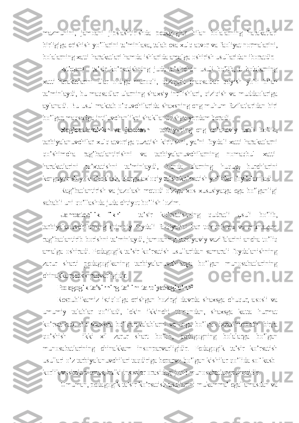 mazmunini,   jamoani   jipslashtirishda   pedagoglar   bilan   bolalarning   harakatlari
birligiga erishish yo’llarini ta’minlasa, talab esa xulq-atvor va faoliyat normalarini,
bolalarning xatti-harakatlari hamda ishlarida amalga oshirish usullaridan iboratdir.
Istiqbol   -   ta’sir   ko’rsatishning   juda   ta’sirchan   usuli   bo’lib,   u   bolalarning
xatti-harakatlarini   ular   oldiga   maroqli,   qiziqarli   maqsadlar   qoyish   yo’li   bilan
ta’minlaydi,   bu   maqsadlar   ularning   shaxsiy   intilishlari,   qiziqish   va   muddaolariga
aylanadi. Bu usul maktab o’quvchilarida shaxsning eng muhum fazilatlaridan biri
bo’lgan maqsadga intiluvchanlikni shakllantirishga yordam beradi.
Rag’batlantirish   va   jazolash   -   tarbiyaning   eng   an’anaviy   usuli   bo’lib,
tarbiyalanuvchilar xulq-atvoriga tuzatish kiritishni, ya’ni foydali xatti-harakatlarni
qo’shimcha   rag’batlantirishni   va   tarbiyalanuvchilarning   nomaqbul   xatti-
harakatlarini   to’xtatishni   ta’minlaydi,   bunda   ularning   huquq,   burchlarini
kengaytirish yoki cheklash, ularga axloqiy ta’sir ko’rsatish yo’lidan foydalaniladi.
Rag’batlantirish   va   jazolash   metodi   o’ziga   xos   xususiyatga   ega   bo’lganligi
sababli uni qo’llashda juda ehtiyot bo’lish lozim.
Jamoatchilik   fikri   -   ta’sir   ko’rsatishning   qudratli   usuli   bo’lib,
tarbiyalanuvchilarning   ijtimoiy   foydali   faoliyatini   har   tomonlama   va   muntazam
rag’batlantirib borishni ta’minlaydi, jamoaning tarbiyaviy vazifalarini ancha to’liq
amalga   oshiradi.   Pedagogik   ta’sir   ko’rsatish   usullaridan   samarali   foydalanishning
zarur   sharti   pedagogikaning   tarbiyalanuvchilarga   bo’lgan   munosabatlarining
chinakkam insonparvarligidir. 
Pedagogik ta’sirning ta’lim-tarbiyadagi o’rni
Respublikamiz   istiqlolga   erishgan   hozirgi   davrda   shaxsga   chuqur,   asosli   va
umumiy   talablar   qo’iladi,   lekin   ikkinchi   tomondan,   shaxsga   katta   hurmat
ko’rsatiladi.   Bu   shaxsga   bo’lgan   talablarni   va   unga   bo’lgan   izzat-hurmatni   birga
qo’shish   -   ikki   xil   zarur   shart   bo’lib,   pedagogning   bolalarga   bo’lgan
munosabatlarining   chinakkam   insonparvarligidir.   Pedagogik   ta’sir   ko’rsatish
usullari o’z tarbiyalanuvchilari taqdiriga beparvo bo’lgan kishilar qo’lida sof kasb-
korlik vositalari emas, balki insonlar orasidagi jonli munosabatlar majmuidir.
Umuman, pedagogik ta’sir ko’rsatish usullarini mukammal egallamasdan va 