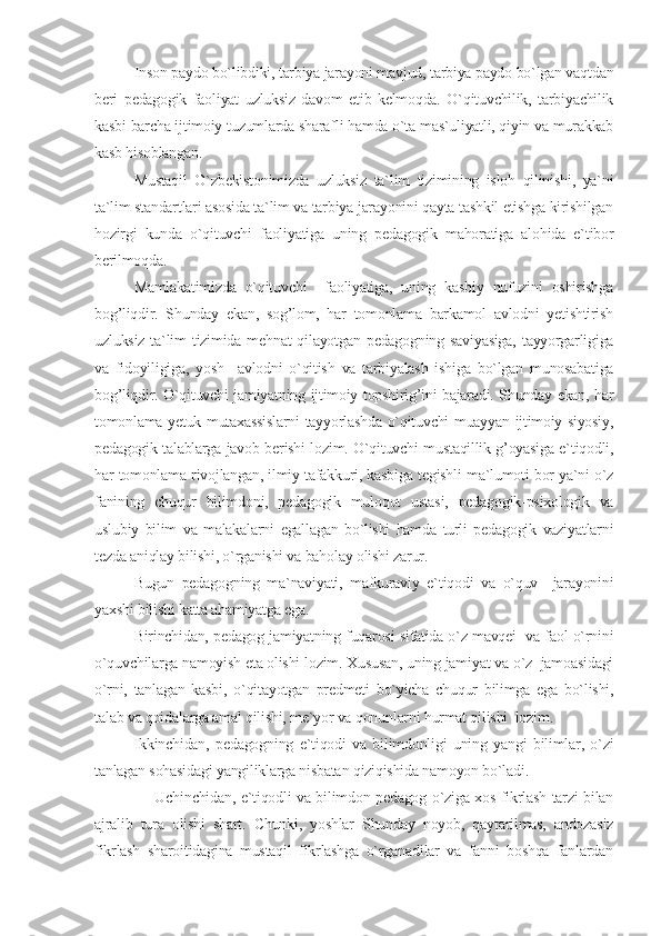 Inson paydo bo`libdiki, tarbiya jarayoni mavjud, tarbiya paydo bo`lgan vaqtdan
beri   pedagogik   faoliyat   uzluksiz   davom   etib   kelmoqda.   O`qituvchilik,   tarbiyachilik
kasbi barcha ijtimoiy tuzumlarda sharafli hamda o`ta mas`uliyatli, qiyin va murakkab
kasb hisoblangan.
Mustaqil   O`zbekistonimizda   uzluksiz   ta`lim   tizimining   isloh   qilinishi,   ya`ni
ta`lim standartlari asosida ta`lim va tarbiya jarayonini qayta tashkil etishga kirishilgan
hozirgi   kunda   o`qituvchi   faoliyatiga   uning   pedagogik   mahoratiga   alohida   e`tibor
berilmoqda.
Mamlakatimizda   o`qituvchi     faoliyatiga,   uning   kasbiy   nufuzini   oshirishga
bog’liqdir.   Shunday   ekan,   sog’lom,   har   tomonlama   barkamol   avlodni   yetishtirish
uzluksiz  ta`lim   tizimida  mehnat   qilayotgan  pedagogning  saviyasiga,   tayyorgarligiga
va   fidoyiligiga,   yosh     avlodni   o`qitish   va   tarbiyalash   ishiga   bo`lgan   munosabatiga
bog’liqdir. O`qituvchi jamiyatning ijtimoiy topshirig’ini bajaradi. Shunday ekan, har
tomonlama yetuk mutaxassislarni tayyorlashda o`qituvchi muayyan ijtimoiy-siyosiy,
pedagogik talablarga javob berishi lozim. O`qituvchi mustaqillik g’oyasiga e`tiqodli,
har tomonlama rivojlangan, ilmiy tafakkuri, kasbiga tegishli ma`lumoti bor ya`ni o`z
fanining   chuqur   bilimdoni,   pedagogik   muloqot   ustasi,   pedagogik-psixologik   va
uslubiy   bilim   va   malakalarni   egallagan   bo`lishi   hamda   turli   pedagogik   vaziyatlarni
tezda aniqlay bilishi, o`rganishi va baholay olishi zarur. 
Bugun   pedagogning   ma`naviyati,   mafkuraviy   e`tiqodi   va   o`quv     jarayonini
yaxshi bilishi katta ahamiyatga ega. 
Birinchidan, pedagog jamiyatning fuqarosi sifatida o`z mavqei   va faol o`rnini
o`quvchilarga namoyish eta olishi lozim. Xususan, uning jamiyat va o`z  jamoasidagi
o`rni,   tanlagan   kasbi,   o`qitayotgan   predmeti   bo`yicha   chuqur   bilimga   ega   bo`lishi,
talab va qoidalarga amal qilishi, me`yor va qonunlarni hurmat qilishi  lozim.
Ikkinchidan,   pedagogning   e`tiqodi   va   bilimdonligi   uning   yangi   bilimlar,   o`zi
tanlagan sohasidagi yangiliklarga nisbatan qiziqishida namoyon bo`ladi.
       Uchinchidan, e`tiqodli va bilimdon pedagog o`ziga xos fikrlash tarzi bilan
ajralib   tura   olishi   shart.   Chunki,   yoshlar   Shunday   noyob,   qaytarilmas,   andozasiz
fikrlash   sharoitidagina   mustaqil   fikrlashga   o`rganadilar   va   fanni   boshqa   fanlardan 