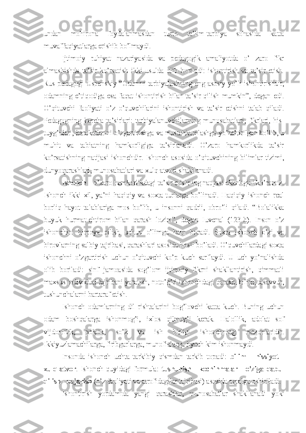 undan   mohirona   foydalanmasdan   turib   ta’lim-tarbiya   sohasida   katta
muvaffaqiyatlarga erishib bo’lmaydi.
Ijtimoiy   ruhiyat   nazariyasida   va   pedagogik   amaliyotda   o’   zaro   fikr
almashishda   ta’sir   ko’rsatish   ikki   usulda   olib   boriladi:   ishontirish   va   ta’sir   etish.
Rus pedagogi Uspenskiy “Odamni tarbiyalashning eng asosiy yo’li ishontirishdir,
odamning   e’tiqodiga   esa   faqat   ishontirish   bilan   ta’sir   qilish   mumkin”,   degan   edi.
O’qituvchi   faoliyati   o’z   o’quvchilarini   ishontirish   va   ta’sir   etishni   talab   qiladi.
Pedagogning   barcha   ta’sirlari:   tarbiyalanuvchilarning   munosabatlari,   fikrlari,   his-
tuyg’ulari, harakatlarini o’zgartirishga va mustahkamlashga yo’naltirilgan bo’lib, u
muhit   va   tabiatning   hamkorligiga   ta’sirlanadi.   O’zaro   hamkorlikda   ta’sir
ko’rsatishning   natijasi   ishonchdir.   Ishonch   asosida   o’qituvchining   bilimlar   tizimi,
dunyoqarashlari, munosabatlari va xulq-atvori shakllanadi.
Ishonch  – o’zaro hamkorlikdagi ta’sir etishning natijasi ekanligini ko’ramiz.
Ishonch   ikki   xil,   ya’ni   haqiqiy   va   soxta   turlarga   bo’linadi.   Haqiqiy   ishonch   real
borliq   hayot   talablariga   mos   bo’lib,   u   insonni   qadrli,   obro’li   qiladi.   “Bolalikka
buyuk   hurmat-ehtirom   bilan   qarash   lozim”,   degan   Iuvenal   (123-b).   Inson   o’z
ishonchini   himoya   qilish   uchun   o’limga   ham   boradi.   Soxta   ishonch   o’zi   va
birovlarning salbiy tajribasi, qarashlari asosida hosil bo’ladi. O’quvchilardagi soxta
ishonchni   o’zgartirish   uchun   o’qituvchi   ko’p   kuch   sarflaydi.   U   uch   yo’nalishda
olib   boriladi:   sinf   jamoasida   sog’lom   ijtimoiy   fikrni   shakllantirish,   qimmatli
maxsus individual tajribani yaratish, noto’g’ri ishonchdagi qarash, bilim, tasavvur,
tushunchalarni bartaraf etish.
Ishonch   odamlarning   dil   rishtalarini   bog’lovchi   katta   kuch.   Buning   uchun
odam   boshqalarga   ishonmog’i,   ixlos   qilmog’i   kerak.   Halollik,   adolat   sof
vijdonlilik,   poklik,   so’z   va   ish   birligi   ishonchning   mezonlaridir.
Ikkiyuzlamachilarga, firibgarlarga, munofiqlarga hyech kim ishonmaydi.
Insonda   ishonch   uchta   tarkibiy   qismdan   tarkib   topadi:   bilim   -   hissiyot   -
xulq - atvor .   Ishonch   quyidagi   formula:   tushunish   -   kechinmalar   -   o’ziga   qabul
qilish  -  bajarish  (o’z faoliyati va atrofidagilar tajribasi) asosida amalga oshiriladi.
Ishontirish   yordamida   yangi   qarashlar,   munosabatlar   shakllanadi   yoki 