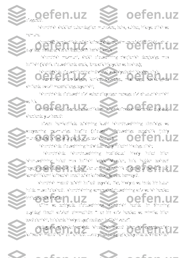 o’zgaradi.
Iishontirish shakllari tubandagilar: munozara, bahs, suhbat, hikoya qilish va
namuna.
Ishontirish hamkorlikda ta’sir ko’rsatishda maksimum ta’sirli bo’lishi uchun
quyidagi pedagogik talablarga javob berishi kerak.
-   ishontirish   mazmuni,   shakli   o’quvcnining   rivojlanish   darajasiga   mos
bo’lishi (kichik o’quvchilarda ertak, fantastik hikoyalar va boshqa);
- ishontirishda o’quvchilarning individual xususiyatlarini hisobga olish;
-   ishontirish   umumlashgan,   konkret   asoslarga,   misollarga,   boshlang’ich
sinflarda ovozli materiallarga tayanishi;
- ishontirishda o’qituvchi o’zi xabar qilayotgan narsaga o’zi chuqur ishonishi
va h.k.
Ishontirishning   o’zaro   hamkorlikdagi   ta’sir   ko’rsatish   samarasi   quyidagi
shartlarda yuz beradi: 
-   o’zaro   hamkorlikda   ta’sirning   kuchi   ishontiruvchining   obro’siga   va
voqyeaning   mazmuniga   bog’liq   (o’quvchi   o’qituvchiga   qanchalik   ijobiy
munosabatda bo’lsa, shunchalik unga tez ishonadi);
- ishontirishda o’quvchining individual ruhiy holatini hisobga olish;
-   ishontirishda   ishontiruvchining   intellektual   hissiy   holati   bilan
ishonuvchining   holati   mos   bo’lishi   kerak.   Masalan,   bola   haddan   tashqari
hayajonlanganda noxush  his-tuyg’ular  unda hukmronlik qilganda  uning xulqidagi
kamchiliklarni ko’rsatish orqali ta’sir ko’rsatish samara bermaydi.
Ishontirish   metodi   ta’sirli   bo’ladi   qaysiki,   fikr,   hissiyot   va   iroda   bir   butun
holda muvofiqlashadi. Ishontirishning samarasi o’qituvchining so’z va ish harakat
birligiga ham bog’liq.
Ta’lim   va   tarbiyada   o’qituvchining   ishontirishi   haqida   Ibn   Sinoning
quyidagi   ibratli   so’zlari   qimmatlidir:   “Har   bir   so’z   harakat   va   mimika   bilan
tasdiqlanishi, bolalarda hissiyot uyg’otadigan bo’lishi zarur”.
Pedagogik   ta’sir   ko’rsatishda   ishontirish   metodi   bilan   bir   qatorda   ta’sir
ko’rsatish metodi ham qo’llaniladi. Uzoq yillar pedagogik jarayonda ta’sir etish tan 