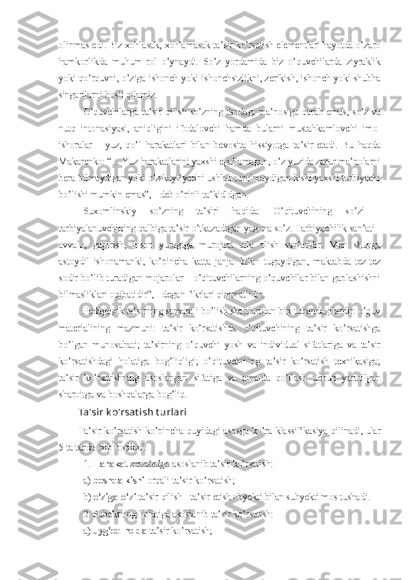 olinmas edi. Biz xohlasak, xohlamasak ta’sir ko’rsatish elementlari hayotda o’zaro
hamkorlikda   muhum   rol   o’ynaydi.   So’z   yordamida   biz   o’quvchilarda   ziyraklik
yoki qo’rquvni, o’ziga ishonch yoki ishonchsizlikni, zerikish, ishonch yoki shubha
singarilarni hosil qilamiz.
O’quvchilarga ta’sir  qilish so’zning fandagi  ma’nosiga qarab emas,  so’z va
nutq   intonasiyasi,   aniqligini   ifodalovchi   hamda   bularni   mustahkamlovchi   imo-
ishoralar   –   yuz,   qo’l   harakatlari   bilan   bevosita   hissiyotga   ta’sir   etadi.   Bu   haqda
Makarenko: “... Yuz harakatlarini yaxshi egallamagan, o’z yuzida zarur ma’nolarni
bera bilmaydigan yoki o’z kayfiyatini ushlab turolmaydigan kishi yaxshi tarbiyachi
bo’lishi mumkin emas”, - deb o’rinli ta’kidldgan.
Suxomlinskiy   so’zning   ta’siri   haqida:   O’qituvchining   so’zi   -
tarbiyalanuvchining qalbiga ta’sir o’tkazadigan yagona so’z. Tarbiyachilik san’ati -
avvalo,   gapirish,   inson   yuragiga   murojaat   qila   olish   san’atidir.   Men   shunga
astoydil   ishonamanki,   ko’pincha   katta   janjal   bilan   tugaydigan,   maktabda   tez-tez
sodir bo’lib turadigan mojarolar – o’qituvchilarning o’quvchilar bilan gaplashishni
bilmasliklari oqibatidir”, - degan fikrlari qimmatlidir.
Pedagogik ta’sirning samarali bo’lish shartlaridan biri tubandagilardir: o’quv
materialining   mazmuni:   ta’sir   ko’rsatishda   o’qituvchining   ta’sir   ko’rsatishga
bo’lgan   munosabati;   ta’sirning   o’quvchi   yosh   va   individual   sifatlariga   va   ta’sir
ko’rsatishdagi   holatiga   bog’liqligi;   o’qituvchining   ta’sir   ko’rsatish   texnikasiga;
ta’sir   ko’rsatishning   asoslangan   sifatiga   va   amalda   qo’llash   uchun   yaratilgan
sharoitga va boshqalarga bog’liq.
Ta’sir k o’rsat ish t urlari
Ta’sir ko’rsatish ko’pincha quyidagi asosga ko’ra klassifikasiya qilinadi, ular
5 ta turda olib boriladi:
1.  Harakat   manbaiga  asoslanib ta’sir ko’rsatish:
a)  boshqa   kishi  orqali ta’sir ko’rsatish;
b)  o’ziga - o’zi  ta’sir qilish - ta’sir etish obyekti bilan subyekti mos tushadi.
2. Subektning holatiga asoslanib ta’sir ko’rsatish:
a)  uyg’oq   holda  ta’sir ko’rsatish; 