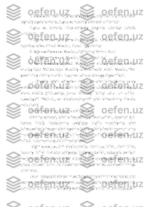 I.   Bevosita   oldindan   mo’jallab   ta’sir   etish  (bu to’g’ridan-to’g’ri ta’sir etish
deyiladi) qaysiki komanda, buyruq va murabbiy ta’sir etish qo’llaniladi.
Buyruq   va   komanda   o’quv-tarbiyaviy   jarayonda   tubandagi   turlarda
qollaniladi:
1.  Ogohlantiruvchi  yoki  yo’naltiruvchi  shaklda. Bunda vazifa qisqa vaqtda
bajarishga da’vat qilinadi. Masalan, Diqqat! Tayyorlaning!
2.  Bajaruvchi   shaklda . Masalan, to’g’irlaning! Smirno! Stop!
3.  Ta’qiqlovchi   shaklda . Masalan, To’xta! Tugat! Bas!
4.   Namuna   asosida   bajariladi.   Masalan,   men   shunday   bajarsam,   sen   han
shunday   bajar.   Validek   bajar.   Murabbiy   ta’sir   ko’rsatish   shakli.   Masalan,   “Sen
yaxshi o’qiy olishing mumkin. Bugun sen uch soat dars tayyorlaysan” kabi.
II.   Bilvosita   ta’sir   ko’rsatisn   o’quvchiga   ta’sir   ko’rsatishning   asosiy
vositasi   hisoblanadi.   Bilvosita   ta’sir   ko’rsatishning   tubandagi   shakllari   mavjud
shama   shaklida   (o’qituvchiga   jamoat   isnlaridagi   faolligi   uchun   uni   qo’llab-
quvvatlaydi”.   “Mabodo,   sen   charchamadingmi?”   ta’sir   ko’rsatishning   bilvosita
ma’qullashi).
Ta’sir ko’rsatishning pedagogik ta’sir texnikasi
Ta’sirning   samarasi,   ta’sir   ko’rsatuvchining   ovoz   tuzilishi,   qarashlari   (aft-
bashara   holati),   harakatlarning   uzviyligiga   bog’liq   murabbiyning   ta’sir
ko’rsatuvchiga ko’rsatgan ta’siri qaysini so’z bilan ta’sir ko’rsatish mazmuni uning
intonasiyasini,   imo-ishorani,   yuz,   aft   harakatlarini   qo’llab-quvvatlaganda   kuchli
bo’ladi. Bular mazmunga zid bo’lmasligi kerar.
To’g’ri   aloqa   uslubini   shakllantirishda   o’zini   tuta   bilish,   o’zini   bilish,
haqqoniy   bo’lish   boshqalar   tarbiyasiga   ijodiy   yondashish,   pedagogik   texnikani
rivojlantirish,   hazilni   sezish   singari   sifatlari   muhim   ahamiyat   kasb   etadi.   Bunda
albatta o’qituvchi doimo o’z o’quvchilarini xizmat qilishi va ular shaxsini himoya
qilishi shart.
Ustoz - pedagoglar erishgan muvaffaqiyatlarning sirini bilishga harakat qilar
ekanmiz, biz ularning pedagogik ta’sir usullaridan ustalik bilan foydalangan holda
turli-tuman amaliy ta’lim-tarbiyaviy vazifalarni ustalik bilan hal etishlariga guvoh 