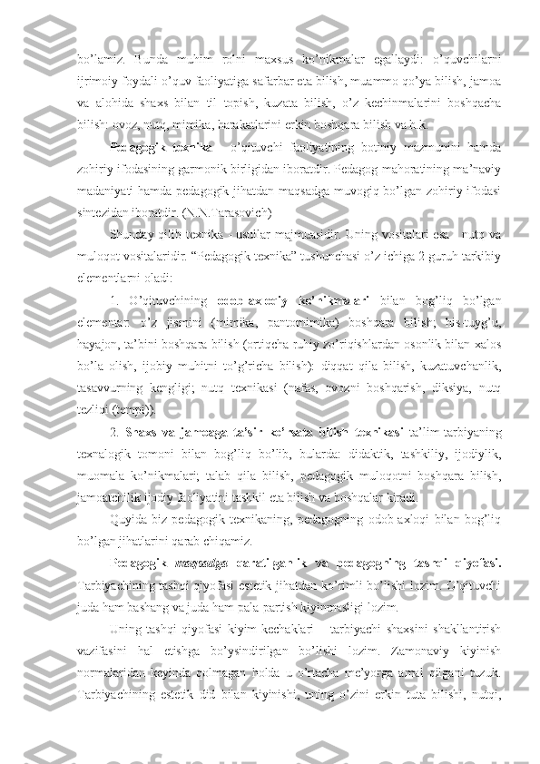 bo’lamiz.   Bunda   muhim   rolni   maxsus   ko’nikmalar   egallaydi:   o’quvchilarni
ijrimoiy foydali o’quv faoliyatiga safarbar eta bilish, muammo qo’ya bilish, jamoa
va   alohida   shaxs   bilan   til   topish,   kuzata   bilish,   o’z   kechinmalarini   boshqacha
bilish: ovoz, nutq, mimika, harakatlarini erkin boshqara bilish va h.k. 
Pedagogik   texnika   -   o’qituvchi   faoliyatining   botiniy   mazmunini   hamda
zohiriy ifodasining garmonik birligidan iboratdir. Pedagog mahoratining ma’naviy
madaniyati hamda pedagogik jihatdan maqsadga muvogiq bo’lgan zohiriy ifodasi
sintezidan iboratdir. (N.N.Tarasovich)
Shunday qilib texnika - usullar majmuasidir. Uning vositalari esa - nutq va
muloqot vositalaridir. “Pedagogik texnika” tushunchasi o’z ichiga 2 guruh tarkibiy
elementlarni oladi:
1.   O’qituvchining   odob - axloqiy   ko’nikmalari   bilan   bog’liq   bo’lgan
elementar:   o’z   jismini   (mimika,   pantomimika)   boshqara   bilish;   his-tuyg’u,
hayajon, ta’bini boshqara bilish (ortiqcha ruhiy zo’riqishlardan osonlik bilan xalos
bo’la   olish,   ijobiy   muhitni   to’g’richa   bilish):   diqqat   qila   bilish,   kuzatuvchanlik,
tasavvurning   kengligi;   nutq   texnikasi   (nafas,   ovozni   boshqarish,   diksiya,   nutq
tezliqi (tempi)).
2.   Shaxs   va   jamoaga   ta’sir   ko’rsata   bilish   texnikasi   ta’lim-tarbiyaning
texnalogik   tomoni   bilan   bog’liq   bo’lib,   bularda:   didaktik,   tashkiliy,   ijodiylik,
muomala   ko’nikmalari;   talab   qila   bilish,   pedagogik   muloqotni   boshqara   bilish,
jamoatchilik ijodiy faoliyatini tashkil eta bilish va boshqalar kiradi.
Quyida   biz   pedagogik   texnikaning,   pedagogning   odob-axloqi   bilan   bog’liq
bo’lgan jihatlarini qarab chiqamiz.
Pedagogik   maqsadga   qaratilganlik   va   pedagogning   tashqi   qiyofasi.
Tarbiyachining tashqi qiyofasi estetik jihatdan ko’rimli bo’lishi lozim. O’qituvchi
juda ham bashang va juda ham pala-partish kiyinmasligi lozim.
Uning   tashqi   qiyofasi   kiyim-kechaklari   –   tarbiyachi   shaxsini   shakllantirish
vazifasini   hal   etishga   bo’ysindirilgan   bo’lishi   lozim.   Zamonaviy   kiyinish
normalaridan   keyinda   qolmagan   holda   u   o’rtacha   me’yorga   amal   qilgani   tuzuk.
Tarbiyachining   estetik   did   bilan   kiyinishi,   uning   o’zini   erkin   tuta   bilishi,   nutqi, 