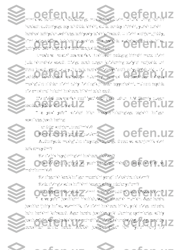 mimik   va   pantomimik   harakatlariga   mos   bo’lishi   lozim.   Chunki   uning   har   bir
harakati: auditoriyaga qay tahdidda kirishi, stulda qanday o’tirishi, yurish-turishi –
barchasi tarbiyalanuvchilarga tarbiyaviy ta’sir ko’rsatadi. U o’zini xotirjam, jiddiy,
o’rni   kelganda   esa   bolalarning   yoshiga   mos   ravishda   xushchaqchaq   tuta   bilsa,
tarbiyalanuvchilarga ta’siri talab darajasida bo’ladi.
Emosional   holatni   boshqarish.   Boshlovchi   pedagog   birinchi   marta   o’zini
juda   ishonchsiz   sezadi.   O’ziga   qarab   turgan   ko’zlarning   taz’yiqi   natijasida   uni
titroq bosadi, nutqi uzuq-yuliq, pala-partish, o’zini yo’qotib qo’yadi. (chunki u o’z
ustidan   kulishlaridan   qo’rqadi).   Bularning   barchasi   o’qituvchidan   bo’lajak
mashg’ulot   oldidan   o’zini   ruhiy   fiziologik   jihatdan  tayyorlashni,   muloqot   paytida
o’z emosional holatini boshqara bilishni talab etadi. 
O’z - o’zini   boshqarish   qobiliyatini   aniqlash   uchun   B.M.Cherniy   tuzgan
testdan foydalanish mumkin:
“ Ha   yoki   yo’q ”   so’zlari   bilan   hissiyot-holatingizga   tegishli   bo’lgan
savollarga javob bering:
- Har doim xotirjam, toqatlimisiz?
- Sizning ta’bingiz har doim tuzukmi?
-   Auditoriyada   mashg’ulot   o’tayotganda,   unga   diqqat   va   saranjomlik   sizni
tark etmaydimi?
- Siz o’z his-hayajoningizni boshqara olasizmi?
-   Siz   o’z   o’rtoqlaringiz   va   yaqinlaringizga   nisbatan   diqqat   e’tiborli   va
mehribonmisiz?
- Siz o’rganish kerak bo’lgan materialni yengil o’zlashtira olasizmi?
- Sizda o’zingiz xalos bo’lishni istagan salbiy odatlar yo’qmi?
-   Siz   qaysidir   vaziyatda   o’zimni   noto’g’ri   tutdim,   deb   afsuslanasizmi?
“ Ha   va   yo’q ”   javoblarini   hisoblab,   xulosa   chiqarish   mumkin.   Agar   barcha
javoblar   ijobiy   bo’lsa,   vazminlik,   o’z-o’zini   boshqara   bilish,   yoki   o’ziga   ortiqcha
baho   berishni   ko’rsatadi.   Agar   barcha   javoblar   yoki   ularning   ayrimlariga   salbiy
javob to’g’ri kelsa, bu kishining notinchligi, o’ziga ishonchsizligi, o’ziga tanqidiy
qarashidan   dalolat   beradi.   Aralash   javoblar   (“Ha”   ham   “yo’q”   ham)   o’z 