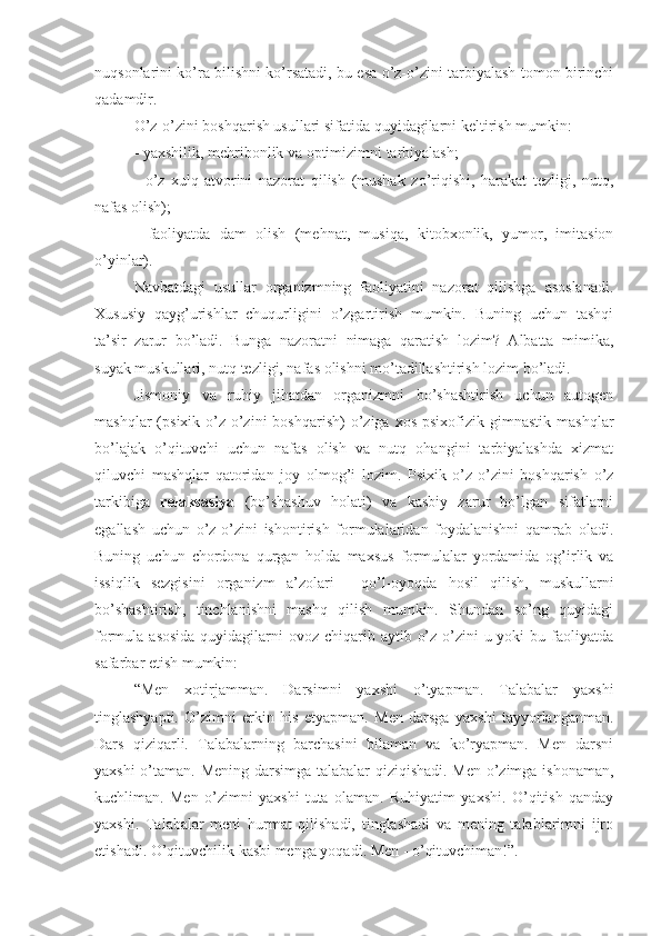 nuqsonlarini ko’ra bilishni ko’rsatadi, bu esa o’z-o’zini tarbiyalash tomon birinchi
qadamdir.
O’z-o’zini boshqarish usullari sifatida quyidagilarni keltirish mumkin:
- yaxshilik, mehribonlik va optimizimni tarbiyalash;
-   o’z   xulq-atvorini   nazorat   qilish   (mushak   zo’riqishi,   harakat   tezligi,   nutq,
nafas olish);
-   faoliyatda   dam   olish   (mehnat,   musiqa,   kitobxonlik,   yumor,   imitasion
o’yinlar).
Navbatdagi   usullar   organizmning   faoliyatini   nazorat   qilishga   asoslanadi.
Xususiy   qayg’urishlar   chuqurligini   o’zgartirish   mumkin.   Buning   uchun   tashqi
ta’sir   zarur   bo’ladi.   Bunga   nazoratni   nimaga   qaratish   lozim?   Albatta   mimika,
suyak muskullari, nutq tezligi, nafas olishni mo’tadillashtirish lozim bo’ladi.
Jismoniy   va   ruhiy   jihatdan   organizmni   bo’shashtirish   uchun   autogen
mashqlar  (psixik  o’z-o’zini   boshqarish)  o’ziga  xos  psixofizik  gimnastik   mashqlar
bo’lajak   o’qituvchi   uchun   nafas   olish   va   nutq   ohangini   tarbiyalashda   xizmat
qiluvchi   mashqlar   qatoridan   joy   olmog’i   lozim.   Psixik   o’z-o’zini   boshqarish   o’z
tarkibiga   relaksasiya   (bo’shashuv   holati)   va   kasbiy   zarur   bo’lgan   sifatlarni
egallash   uchun   o’z-o’zini   ishontirish   formulalaridan   foydalanishni   qamrab   oladi.
Buning   uchun   chordona   qurgan   holda   maxsus   formulalar   yordamida   og’irlik   va
issiqlik   sezgisini   organizm   a’zolari   -   qo’l-oyoqda   hosil   qilish,   muskullarni
bo’shashtirish,   tinchlanishni   mashq   qilish   mumkin.   Shundan   so’ng   quyidagi
formula asosida  quyidagilarni  ovoz chiqarib aytib o’z-o’zini  u yoki  bu faoliyatda
safarbar etish mumkin:
“Men   xotirjamman.   Darsimni   yaxshi   o’tyapman.   Talabalar   yaxshi
tinglashyapti.   O’zimni   erkin   his   etyapman.   Men   darsga   yaxshi   tayyorlanganman.
Dars   qiziqarli.   Talabalarning   barchasini   bilaman   va   ko’ryapman.   Men   darsni
yaxshi o’taman. Mening darsimga talabalar qiziqishadi. Men o’zimga ishonaman,
kuchliman.   Men   o’zimni   yaxshi   tuta   olaman.   Ruhiyatim   yaxshi.   O’qitish   qanday
yaxshi.   Talabalar   meni   hurmat   qilishadi,   tinglashadi   va   mening   talablarimni   ijro
etishadi. O’qituvchilik kasbi menga yoqadi. Men - o’qituvchiman!”. 