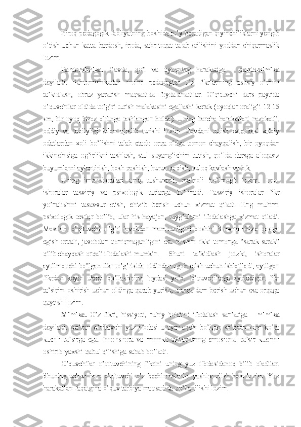 Biroq pedagogik faoliyatning boshida ro’y beradigan qiyinchiliklarni yengib
o’tish   uchun   katta   bardosh,   iroda,   sabr-toqat   talab   etilishini   yoddan   chiqarmaslik
lozim.
Pantomimika.   Gavda,   qo’l   va   oyoqning   harakatiga   -   pantomimika
deyiladi.   Pantomimikadan   mohir   pedagoglar   o’z   fikrlarining   asosiy   o’rnini
ta’kidlash,   obraz   yaratish   maqsadida   foydalanadilar.   O’qituvchi   dars   paytida
o’quvchilar oldida to’g’ri turish malakasini egallashi kerak (oyoqlar oralig’i 12-15
sm, bir oyoq biroz oldinga tashlangan holda). Uning barcha harakatlari nazokatli,
oddiy   va   tabiiyligi   bilan   ajralib   turishi   lozim.   Gavdani   tutish   estetikasi   salbiy
odatlardan   xoli   bo’lishni   talab   etadi:   orqa-oldga   tomon   chayqalish,   bir   oyoqdan
ikkinchisiga   og’irlikni   tashlash,   stul   suyang’ichini   tutish,   qo’lda   darsga   aloqasiz
buyumlarni aylantirish, bosh qashish, burun qoqish, quloq kavlash va h.k.
Uning   imo-ishoralari   aniq   tushunarli,   ma’noli   bo’lmog’i   lozim.   Imo-
ishoralar   tasviriy   va   psixologik   turlarga   bo’linadi.   Tasviriy   ishoralar   fikr
yo’nalishini   tasavvur   etish,   chizib   berish   uchun   xizmat   qiladi.   Eng   muhimi
psixologik   testlar   bo’lib,   ular   his-hayajon,   tuyg’ularni   ifodalashga   xizmat   qiladi.
Masalan,  o’qituvchi  to’g’ri  javobdan  mamnunligini  boshini  3 marta ohista  pastga
egish   orqali,   javobdan   qoniqmaganligini   esa   boshini   ikki   tomonga   “sarak-sarak”
qilib chayqash orqali ifodalashi mumkin. Shuni   ta’kidlash   joizki,   ishoralar
aytilmoqchi bo’lgan fikr to’g’risida oldindan ogoh etish uchun ishlatiladi, aytilgan
fikrdan   keyin   ularni   qo’llashning   foydasi   yo’q.   O’quvchilarga   aytiladigan   fikr
ta’sirini oshirish uchun oldinga qarab yurish, ularga dam berish uchun esa orqaga
qaytish lozim.
Mimika.   O’z   fikri,   hissiyoti,   ruhiy   holatini   ifodalash   san’atiga   -   mimika
deyiladi.   Ba’zan   o’qituvchi   yuz   ifodasi   u   aytmoqchi   bo’lgan   so’zdan   ham   ko’ra
kuchli   ta’sirga   ega.   Imo-ishora   va   mimika   axborotning   emosional   ta’sir   kuchini
oshirib yaxshi qabul qilishiga sabab bo’ladi.
O’quvchilar   o’qituvchining   fikrini   uning   yuz   ifodasidanoq   bilib   oladilar.
Shuning   uchun   ham   o’qituvchi   o’z   kechinmalarini   yashira   olish   ham   lozim.   Yuz
harakatlari faqatgina o’quv tarbiya maqsadida qo’llanilishi lozim. 