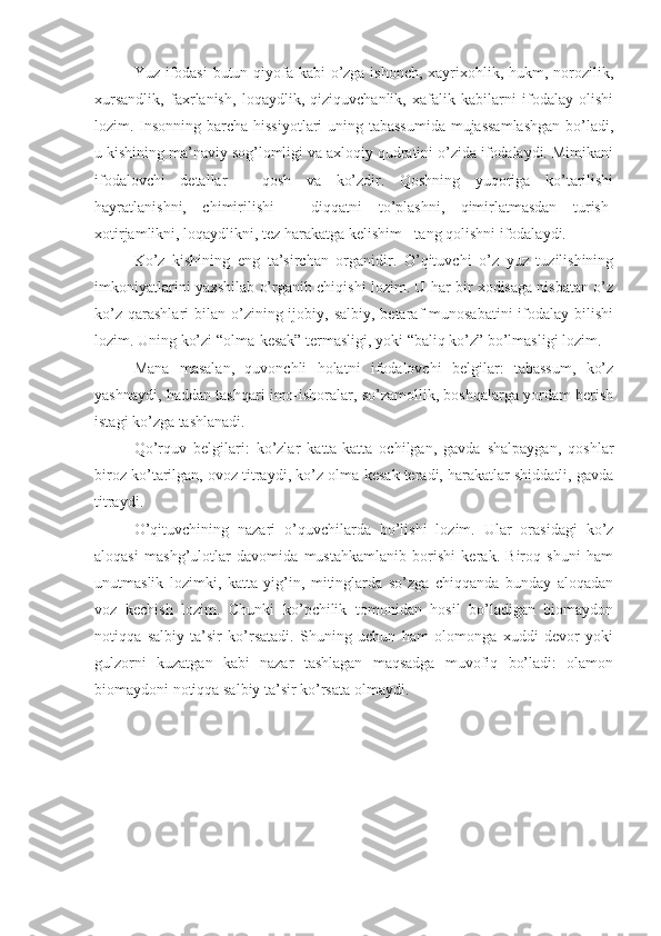 Yuz ifodasi  butun qiyofa kabi o’zga ishonch, xayrixohlik, hukm, norozilik,
xursandlik,   faxrlanish,   loqaydlik,   qiziquvchanlik,   xafalik   kabilarni   ifodalay   olishi
lozim. Insonning barcha hissiyotlari  uning tabassumida  mujassamlashgan  bo’ladi,
u kishining ma’naviy sog’lomligi va axloqiy qudratini o’zida ifodalaydi. Mimikani
ifodalovchi   detallar   -   qosh   va   ko’zdir.   Qoshning   yuqoriga   ko’tarilishi
hayratlanishni,   chimirilishi   -   diqqatni   to’plashni,   qimirlatmasdan   turish-
xotirjamlikni, loqaydlikni, tez harakatga kelishim - tang qolishni ifodalaydi.
Ko’z   kishining   eng   ta’sirchan   organidir.   O’qituvchi   o’z   yuz   tuzilishining
imkoniyatlarini yaxshilab o’rganib chiqishi lozim. U har bir xodisaga nisbatan o’z
ko’z  qarashlari   bilan  o’zining ijobiy, salbiy,  betaraf  munosabatini  ifodalay  bilishi
lozim. Uning ko’zi “olma-kesak” termasligi, yoki “baliq ko’z” bo’lmasligi lozim. 
Mana   masalan,   quvonchli   holatni   ifodalovchi   belgilar:   tabassum,   ko’z
yashnaydi, haddan tashqari imo-ishoralar, so’zamollik, boshqalarga yordam berish
istagi ko’zga tashlanadi.
Qo’rquv   belgilari:   ko’zlar   katta-katta   ochilgan,   gavda   shalpaygan,   qoshlar
biroz ko’tarilgan, ovoz titraydi, ko’z olma-kesak teradi, harakatlar shiddatli, gavda
titraydi.
O’qituvchining   nazari   o’quvchilarda   bo’lishi   lozim.   Ular   orasidagi   ko’z
aloqasi   mashg’ulotlar   davomida   mustahkamlanib   borishi   kerak.   Biroq   shuni   ham
unutmaslik   lozimki,   katta   yig’in,   mitinglarda   so’zga   chiqqanda   bunday   aloqadan
voz   kechish   lozim.   Chunki   ko’pchilik   tomonidan   hosil   bo’ladigan   biomaydon
notiqqa   salbiy   ta’sir   ko’rsatadi.   Shuning   uchun   ham   olomonga   xuddi   devor   yoki
gulzorni   kuzatgan   kabi   nazar   tashlagan   maqsadga   muvofiq   bo’ladi:   olamon
biomaydoni notiqqa salbiy ta’sir ko’rsata olmaydi. 