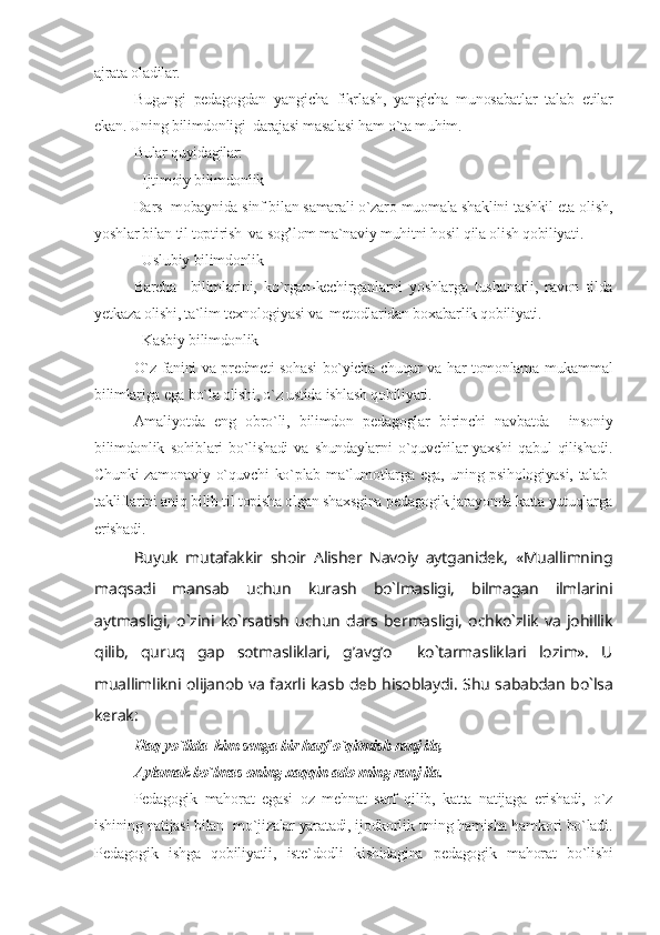 ajrata oladilar.
Bugungi   pedagogdan   yangicha   fikrlash,   yangicha   munosabatlar   talab   etilar
ekan. Uning bilimdonligi  darajasi masalasi ham o`ta muhim.
Bular quyidagilar:
- Ijtimoiy bilimdonlik
Dars  mobaynida sinf bilan samarali o`zaro muomala shaklini tashkil eta olish,
yoshlar bilan til toptirish  va sog’lom ma`naviy muhitni hosil qila olish qobiliyati.
- Uslubiy bilimdonlik
Barcha     bilimlarini,   ko`rgan-kechirganlarni   yoshlarga   tushunarli,   ravon   tilda
yetkaza olishi, ta`lim texnologiyasi va  metodlaridan boxabarlik qobiliyati.
- Kasbiy bilimdonlik
O`z fanini va predmeti sohasi bo`yicha chuqur va har tomonlama mukammal
bilimlariga ega bo`la olishi, o`z ustida ishlash qobiliyati.
Amaliyotda   eng   obro`li,   bilimdon   pedagoglar   birinchi   navbatda     insoniy
bilimdonlik   sohiblari   bo`lishadi   va   shundaylarni   o`quvchilar   yaxshi   qabul   qilishadi.
Chunki zamonaviy o`quvchi ko`plab ma`lumotlarga ega, uning psihologiyasi, talab-
takliflarini aniq bilib til topisha olgan shaxsgina pedagogik jarayonda katta yutuqlarga
erishadi.
Buyuk   mutafakkir   shoir   Alisher   Navoiy   aytganidek,   «Muallimning
maqsadi   mansab   uchun   kurash   bo`lmasligi,   bilmagan   ilmlarini
aytmasligi,   o`zini   ko`rsatish   uchun   dars   bermasligi,   ochko`zlik   va   johillik
qilib,   quruq   gap   sotmasliklari,   g’avg’o     ko`tarmasliklari   lozim».   U
muallimlikni olijanob va faxrli kasb deb hisoblaydi. Shu sababdan bo`lsa
kerak:
Haq yo`lida  kim senga bir harf o`qitmish ranj ila,
Aylamak bo`lmas oning xaqqin ado ming ranj ila.
Pedagogik   mahorat   egasi   oz   mehnat   sarf   qilib,   katta   natijaga   erishadi,   o`z
ishining natijasi bilan  mo`jizalar yaratadi, ijodkorlik uning hamisha hamkori bo`ladi.
Pedagogik   ishga   qobiliyatli,   iste`dodli   kishidagina   pedagogik   mahorat   bo`lishi 